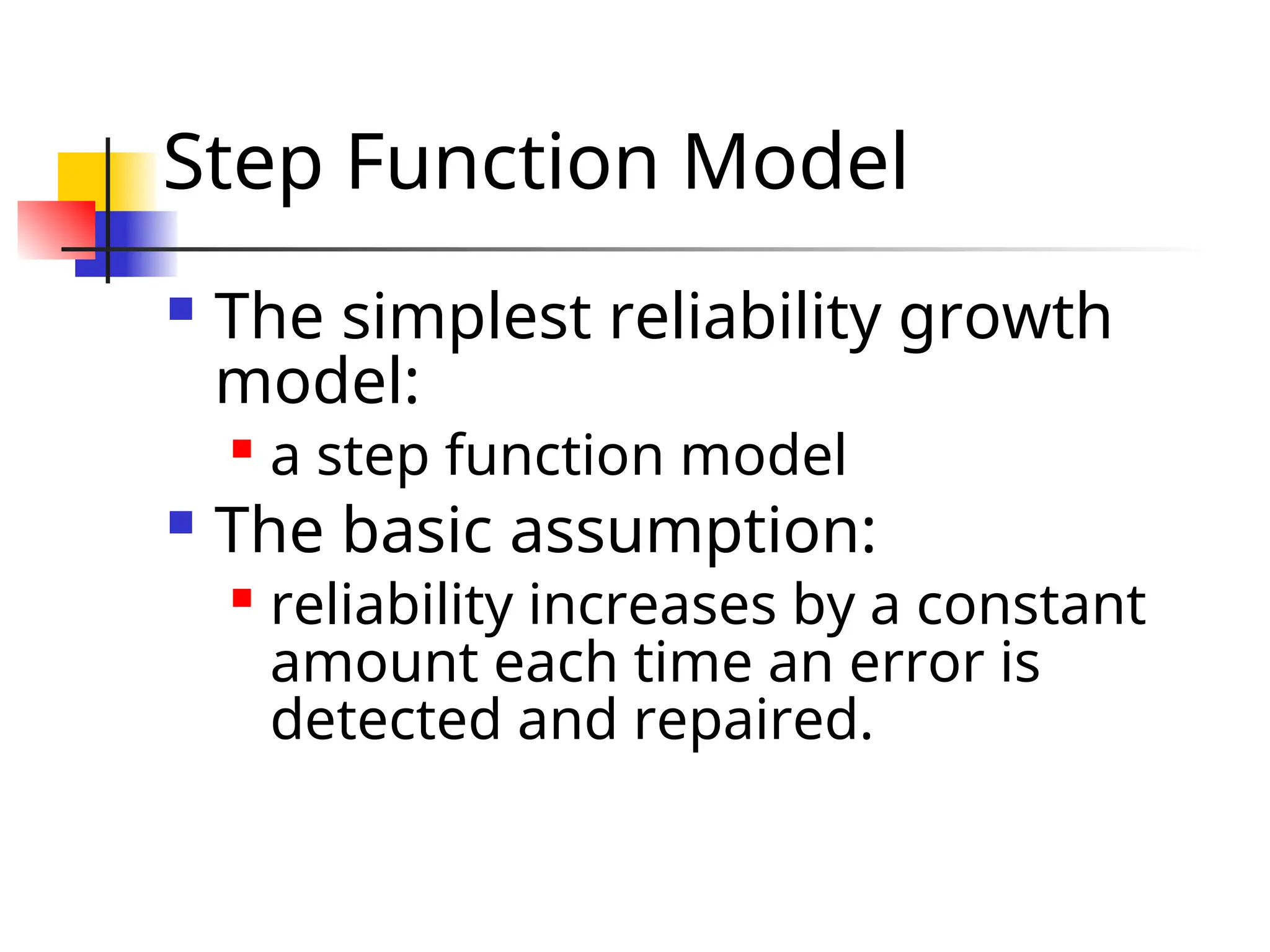 Step Function Model  The simplest reliability growth model:  a step function model  The basic assumption:  reliability increases by a constant amount each time an error is detected and repaired. 