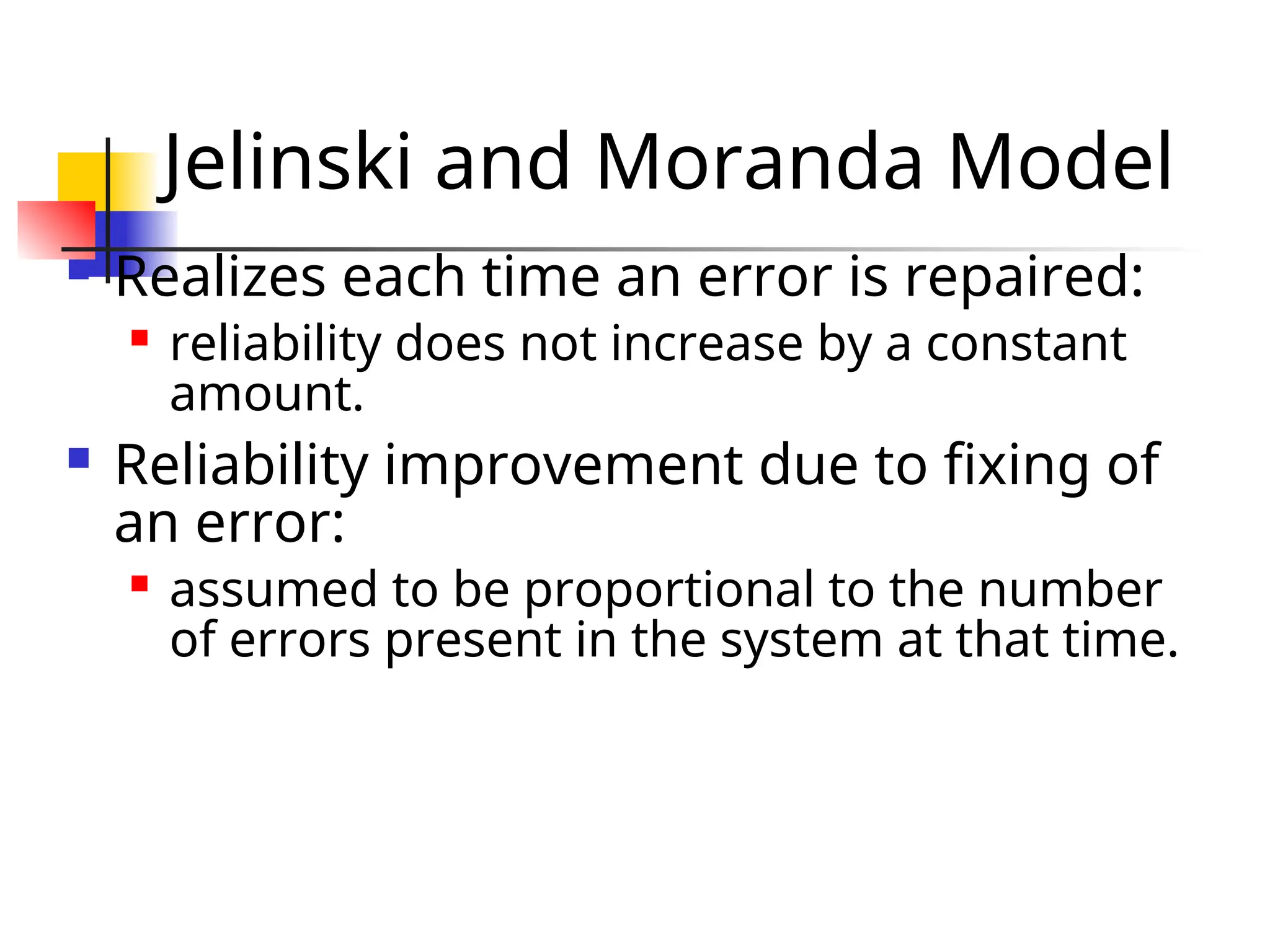 Jelinski and Moranda Model  Realizes each time an error is repaired:  reliability does not increase by a constant amount.  Reliability improvement due to fixing of an error:  assumed to be proportional to the number of errors present in the system at that time. 
