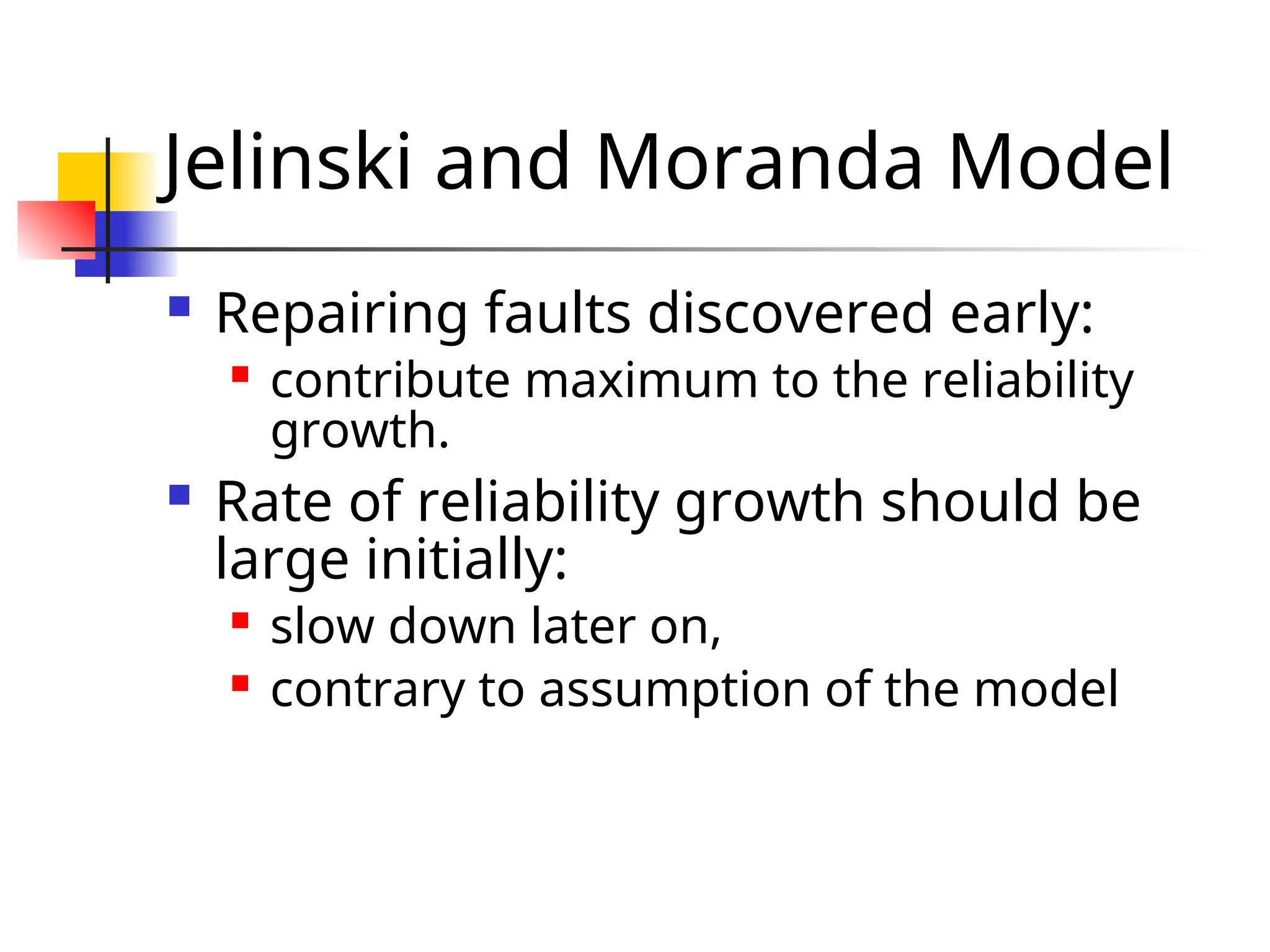 Jelinski and Moranda Model  Repairing faults discovered early:  contribute maximum to the reliability growth.  Rate of reliability growth should be large initially:  slow down later on,  contrary to assumption of the model 