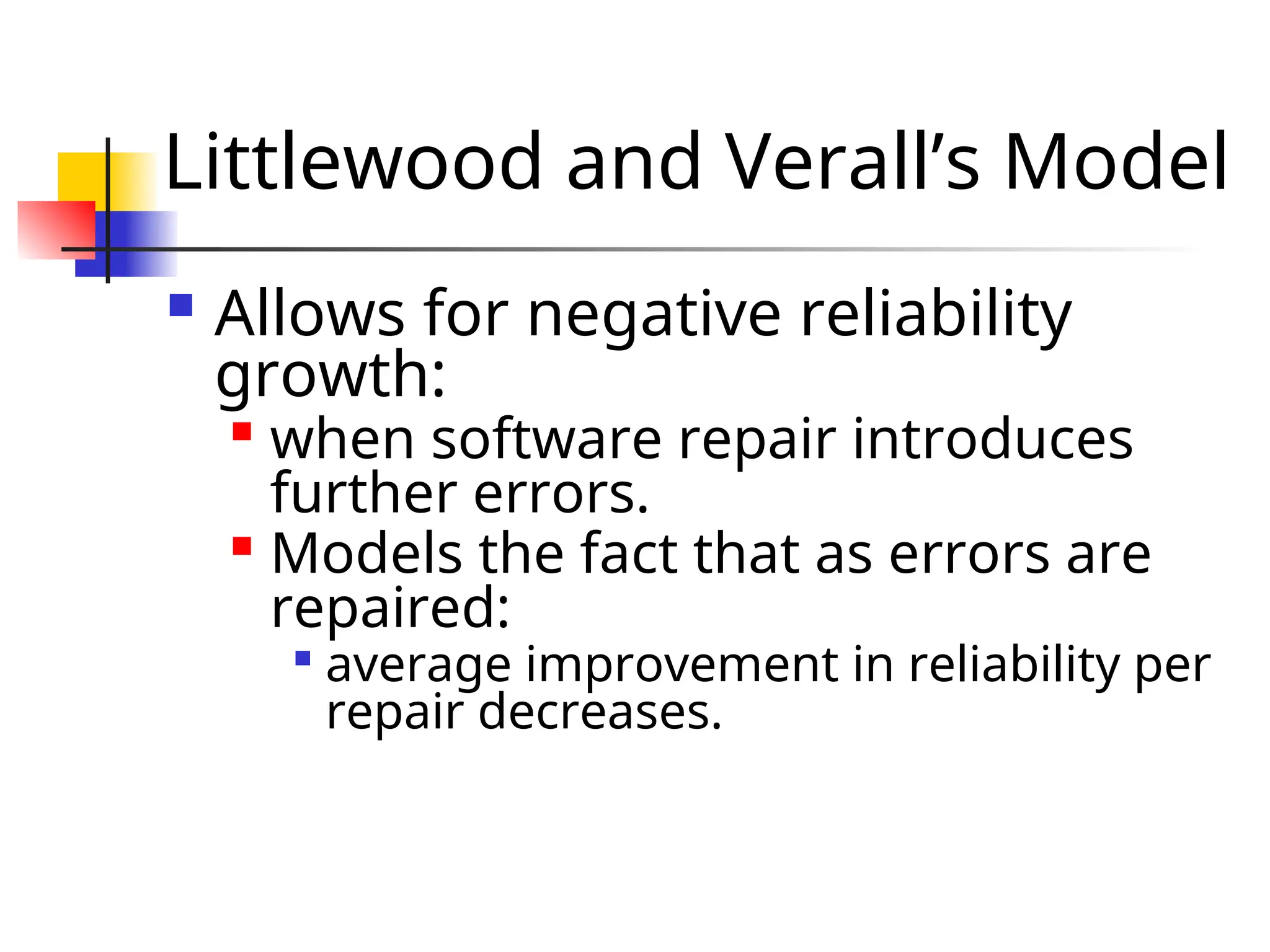 Littlewood and Verall’s Model  Allows for negative reliability growth:  when software repair introduces further errors.  Models the fact that as errors are repaired:  average improvement in reliability per repair decreases. 