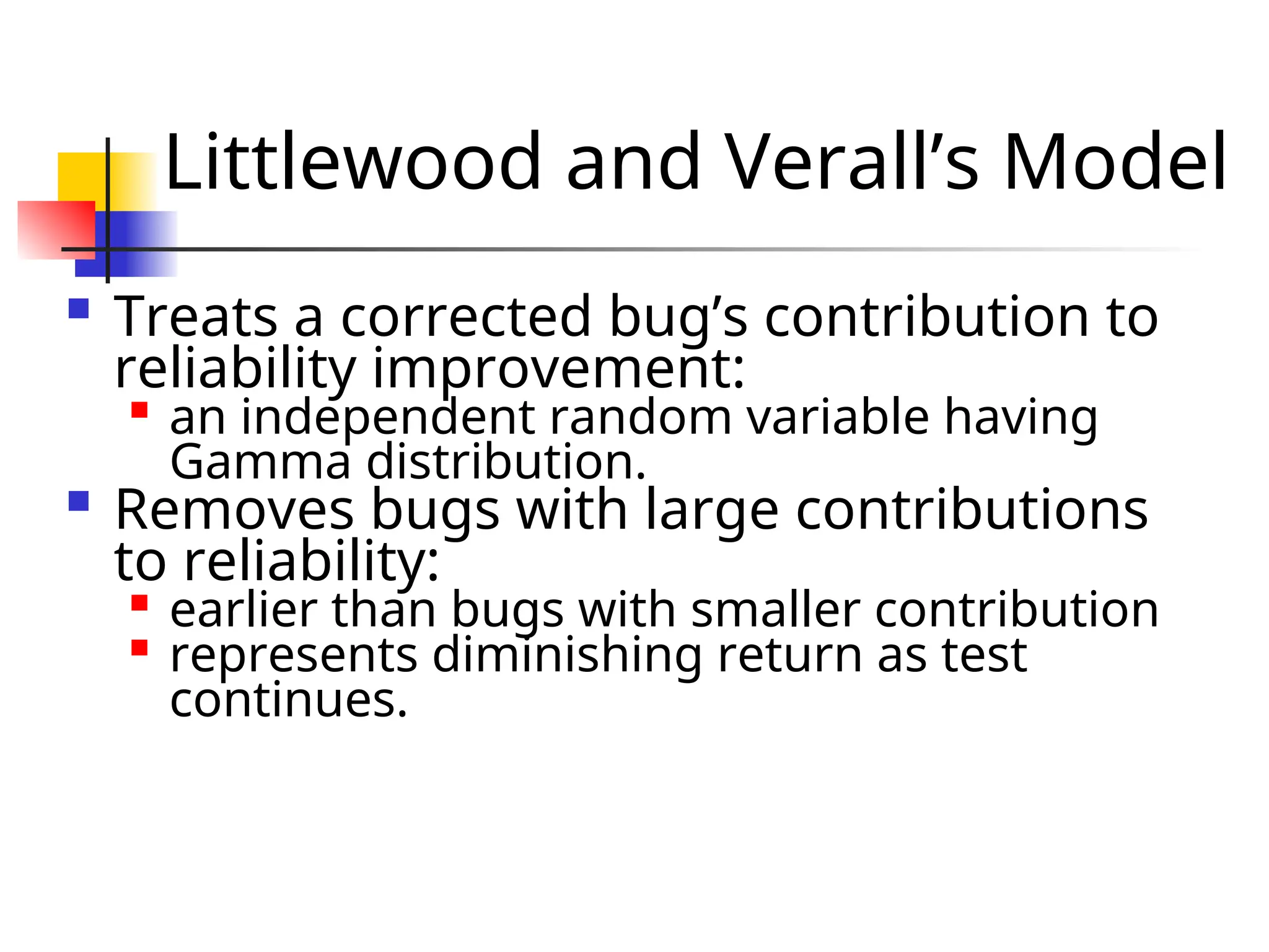 Littlewood and Verall’s Model  Treats a corrected bug’s contribution to reliability improvement:  an independent random variable having Gamma distribution.  Removes bugs with large contributions to reliability:  earlier than bugs with smaller contribution  represents diminishing return as test continues. 