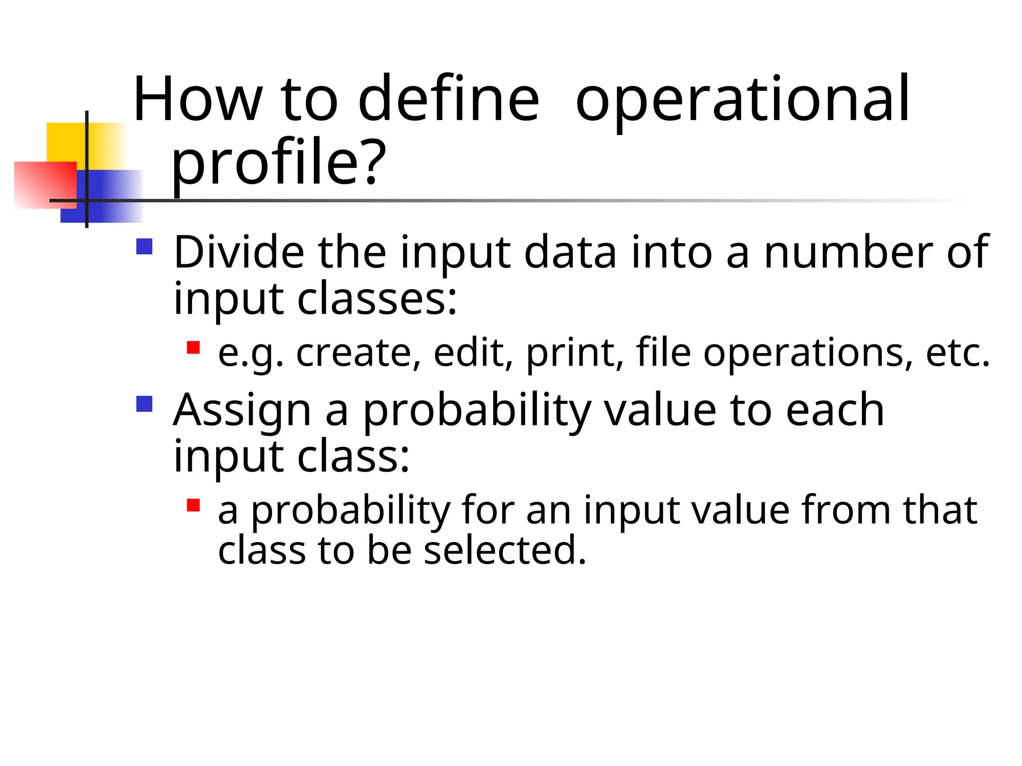 How to define operational profile?  Divide the input data into a number of input classes:  e.g. create, edit, print, file operations, etc.  Assign a probability value to each input class:  a probability for an input value from that class to be selected. 
