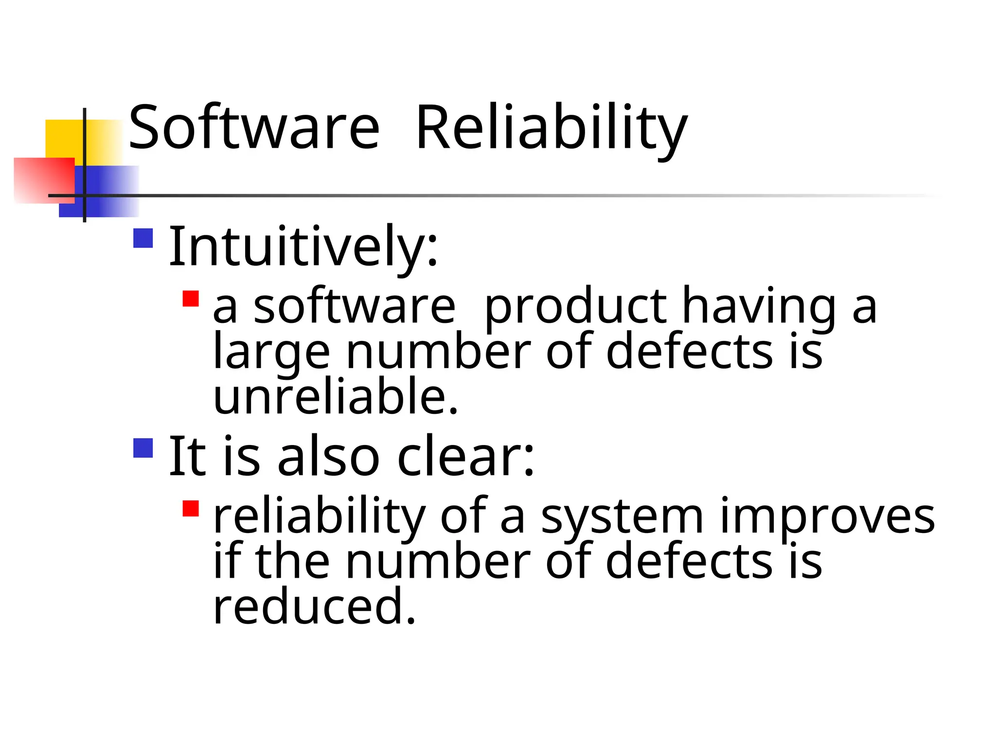 Software Reliability  Intuitively:  a software product having a large number of defects is unreliable.  It is also clear:  reliability of a system improves if the number of defects is reduced. 