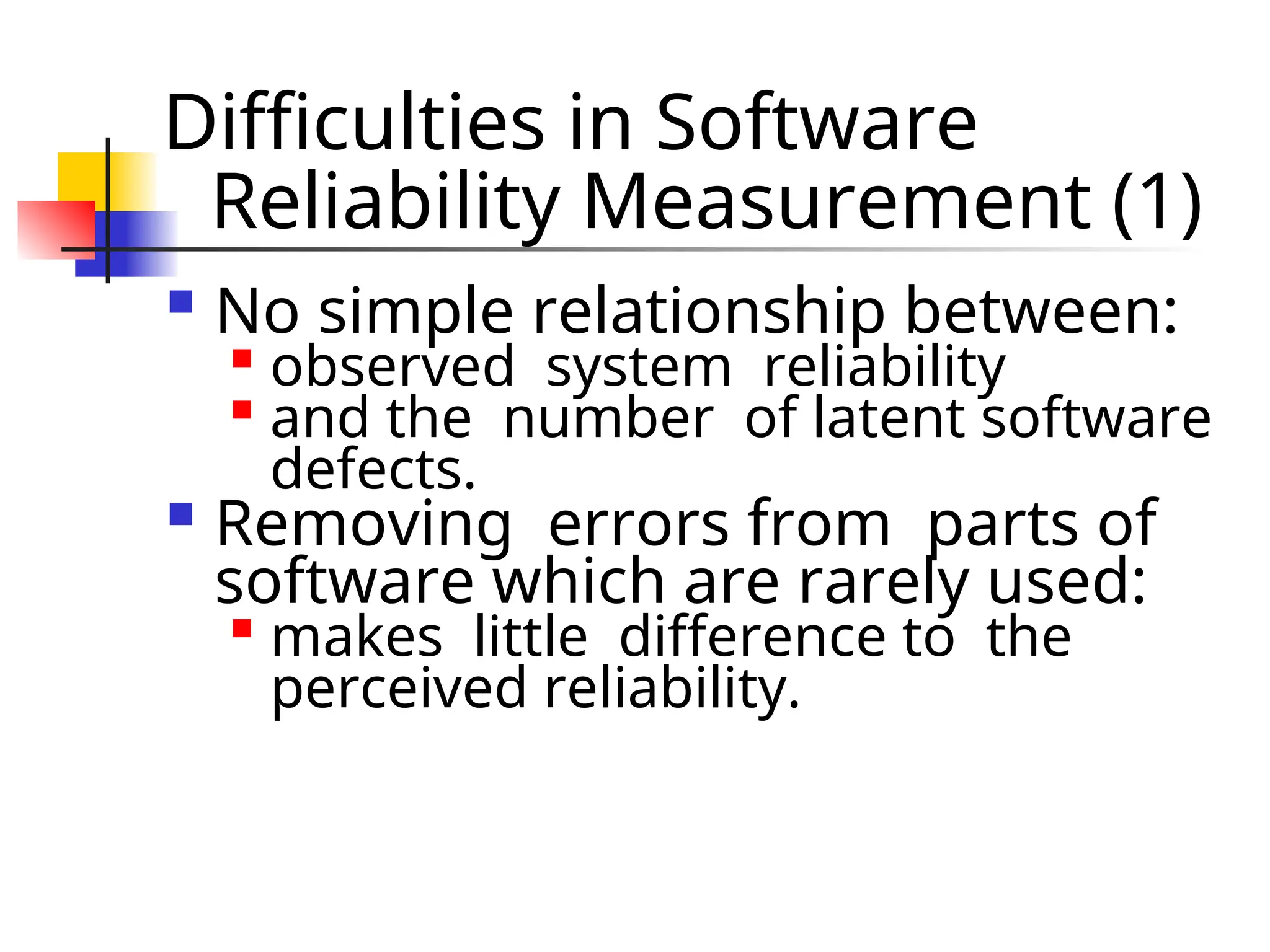 Difficulties in Software Reliability Measurement (1)  No simple relationship between:  observed system reliability  and the number of latent software defects.  Removing errors from parts of software which are rarely used:  makes little difference to the perceived reliability. 