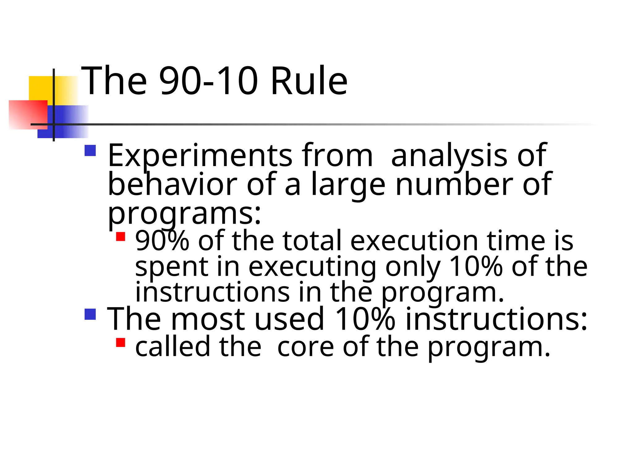 The 90-10 Rule  Experiments from analysis of behavior of a large number of programs:  90% of the total execution time is spent in executing only 10% of the instructions in the program.  The most used 10% instructions:  called the core of the program. 