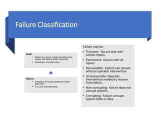 Dr. Ajeet Kumar
Failure Classification
Failure may be:
• Transient: Occurs only with
certain inputs.
• Permanent: Occurs with all
inputs.
• Recoverable: System can recover
without operator intervention.
• Unrecoverable: Operator
intervention needed to recover
from failure.
• Non-corrupting: Failure does not
corrupt systems.
• Corrupting: Failure corrupts
system state or data.
Fault:
• Defect in system implementationthat
causes the failure when executed.
• Developer oriented view.
Failure:
• Deviation of system behavior when
executed.
• It is user oriented view.
 
