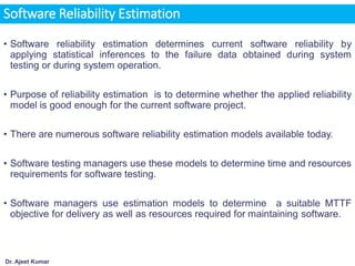 Dr. Ajeet Kumar
Software Reliability Estimation
• Software reliability estimation determines current software reliability by
applying statistical inferences to the failure data obtained during system
testing or during system operation.
• Purpose of reliability estimation is to determine whether the applied reliability
model is good enough for the current software project.
• There are numerous software reliability estimation models available today.
• Software testing managers use these models to determine time and resources
requirements for software testing.
• Software managers use estimation models to determine a suitable MTTF
objective for delivery as well as resources required for maintaining software.
 