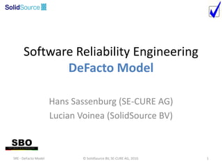 Software Reliability Engineering
             DeFacto Model

                      Hans Sassenburg (SE-CURE AG)
                      Lucian Voinea (SolidSource BV)



SRE - DeFacto Model           © SolidSource BV, SE-CURE AG, 2010.   1
 