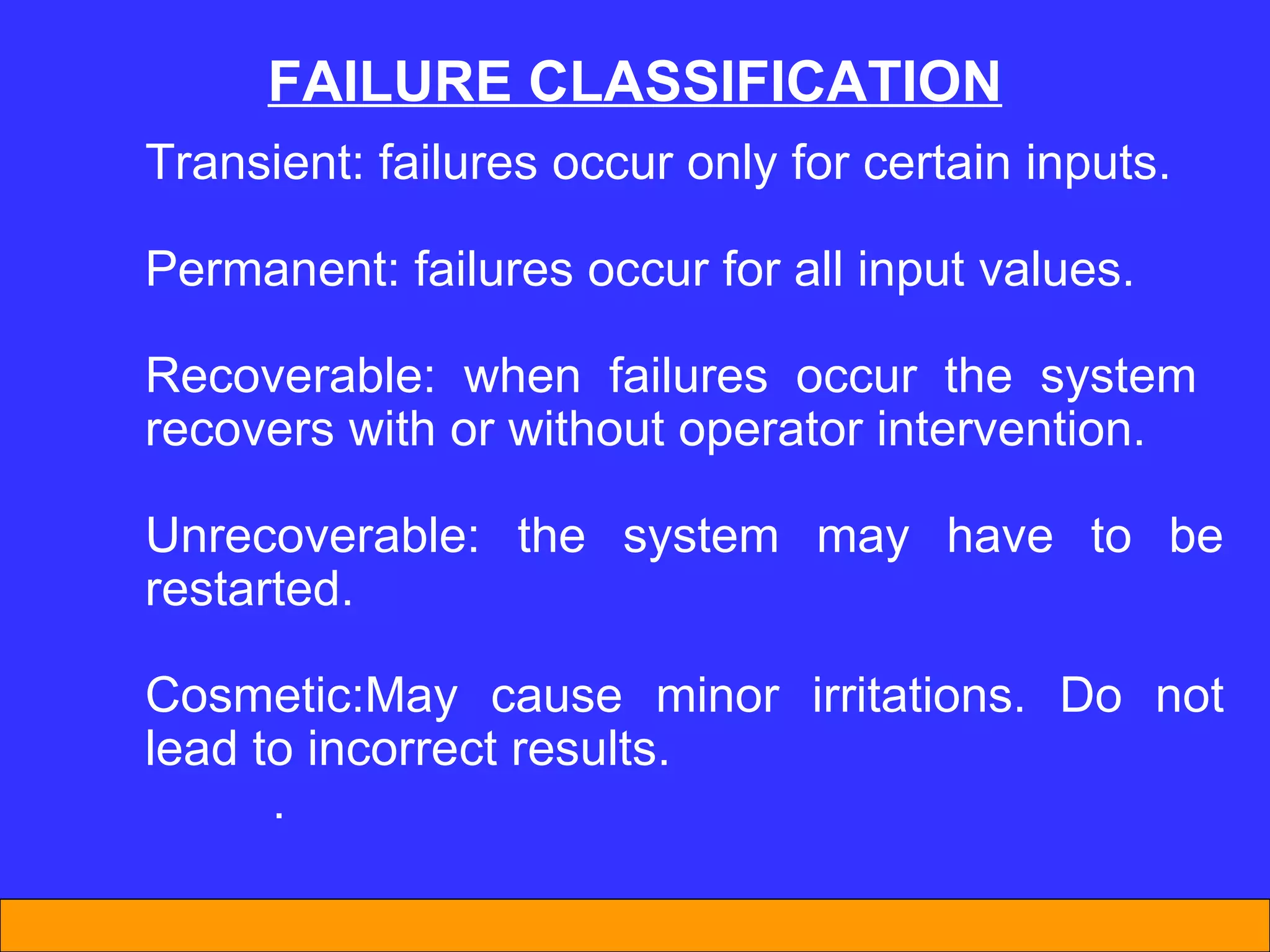 FAILURE CLASSIFICATION Transient: failures occur only for certain inputs. Permanent: failures occur for all input values. Recoverable: when failures occur the system  recovers with or without operator intervention. Unrecoverable: the system may have to be restarted. Cosmetic:May cause minor irritations. Do not lead to incorrect results.  . 