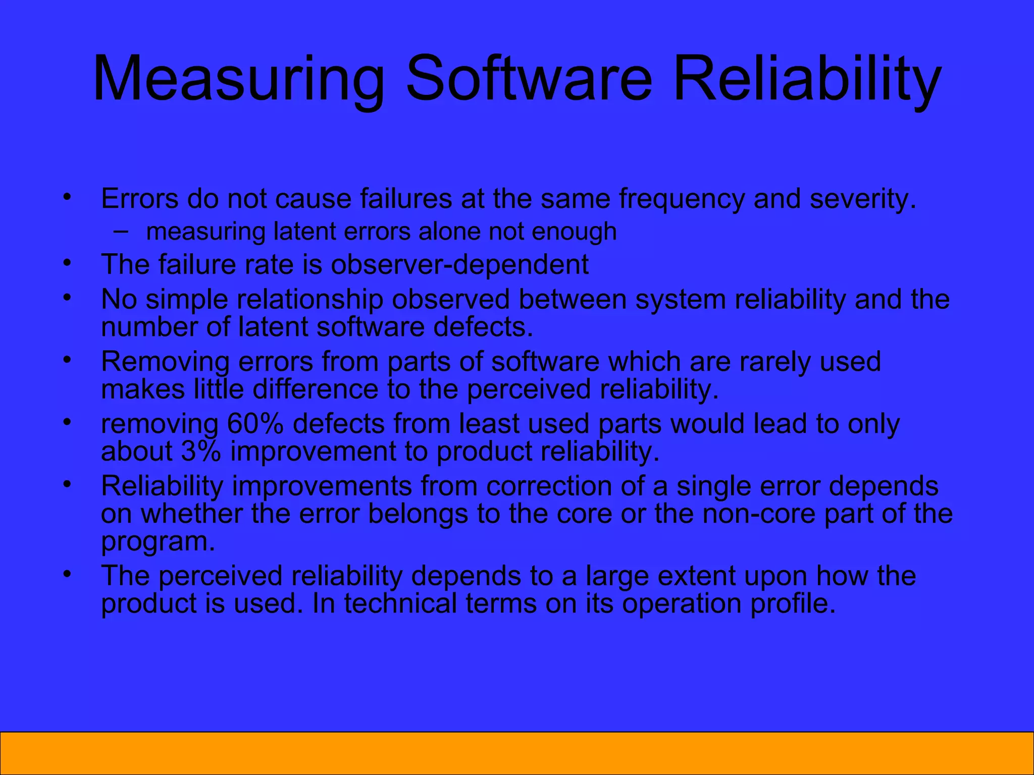 Measuring Software Reliability Errors do not cause failures at the same frequency and severity. measuring latent errors alone not enough The failure rate is observer-dependent No simple relationship observed between system reliability and the number of latent software defects. Removing errors from parts of software which are rarely used makes little difference to the perceived reliability. removing 60% defects from least used parts would lead to only about 3% improvement to product reliability.  Reliability improvements from correction of a single error depends on whether the error belongs to the core or the non-core part of the program. The perceived reliability depends to a large extent upon how the product is used .  In technical terms on its operation profile. 