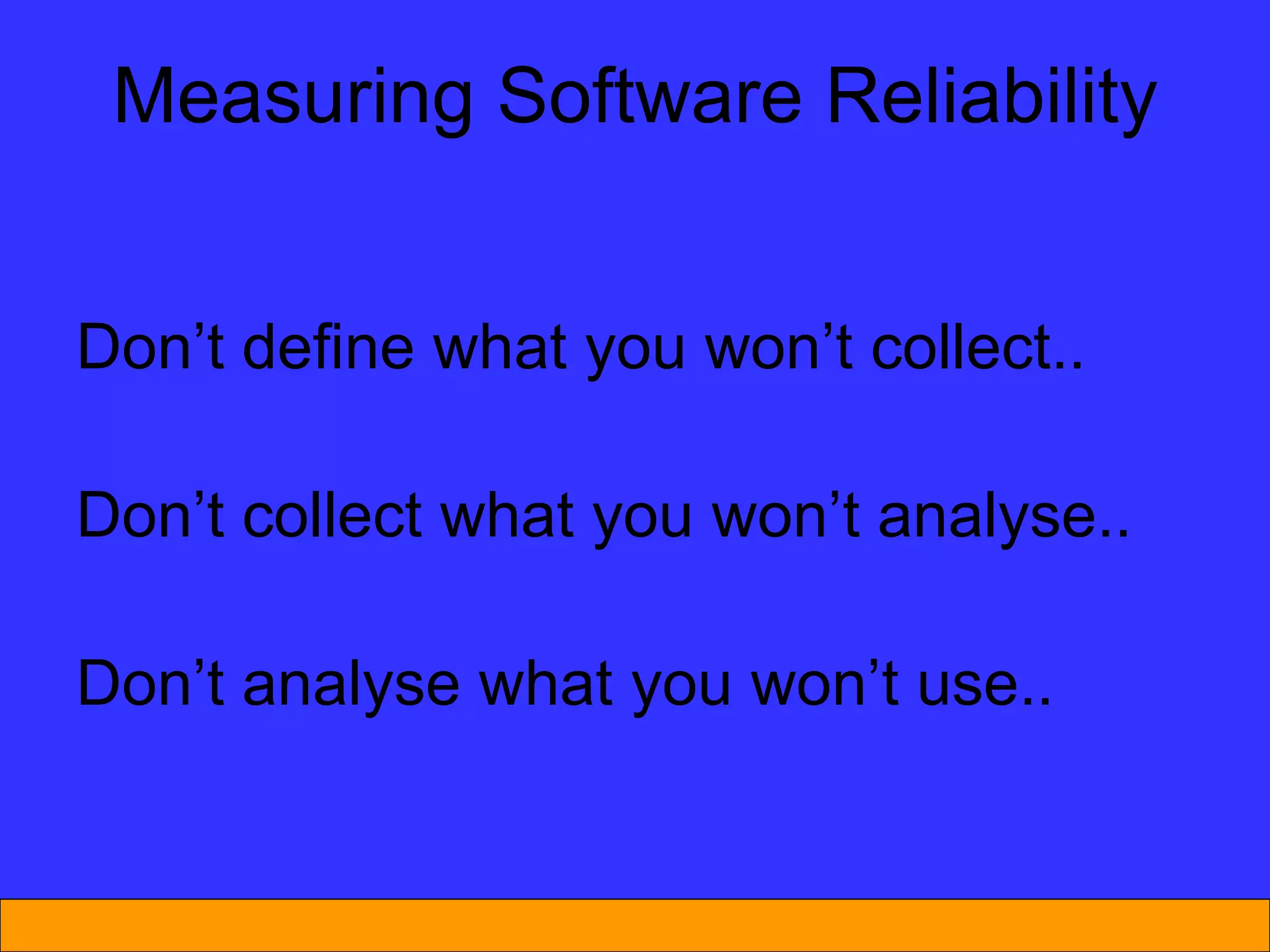 Measuring Software Reliability Don’t define what you won’t collect.. Don’t collect what you won’t analyse.. Don’t analyse what you won’t use.. 