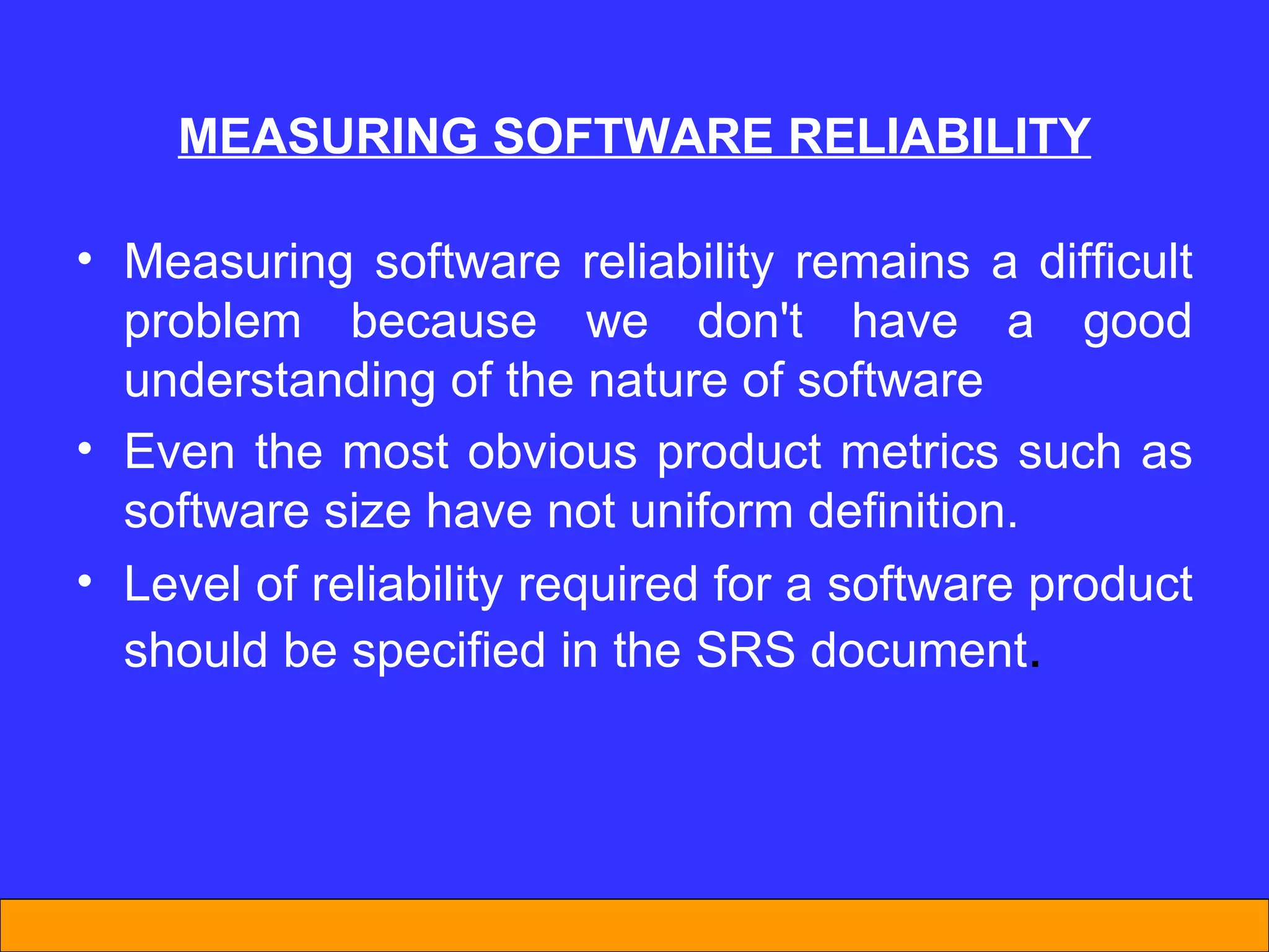MEASUR I NG SOFTWARE REL I AB I L I TY Measuring software reliability remains a difficult problem because we don't have a good understanding of the nature of software  Even the most obvious product metrics such as software size have not uniform definition.  Level of reliability required for a software product should be specified in the SRS document . 