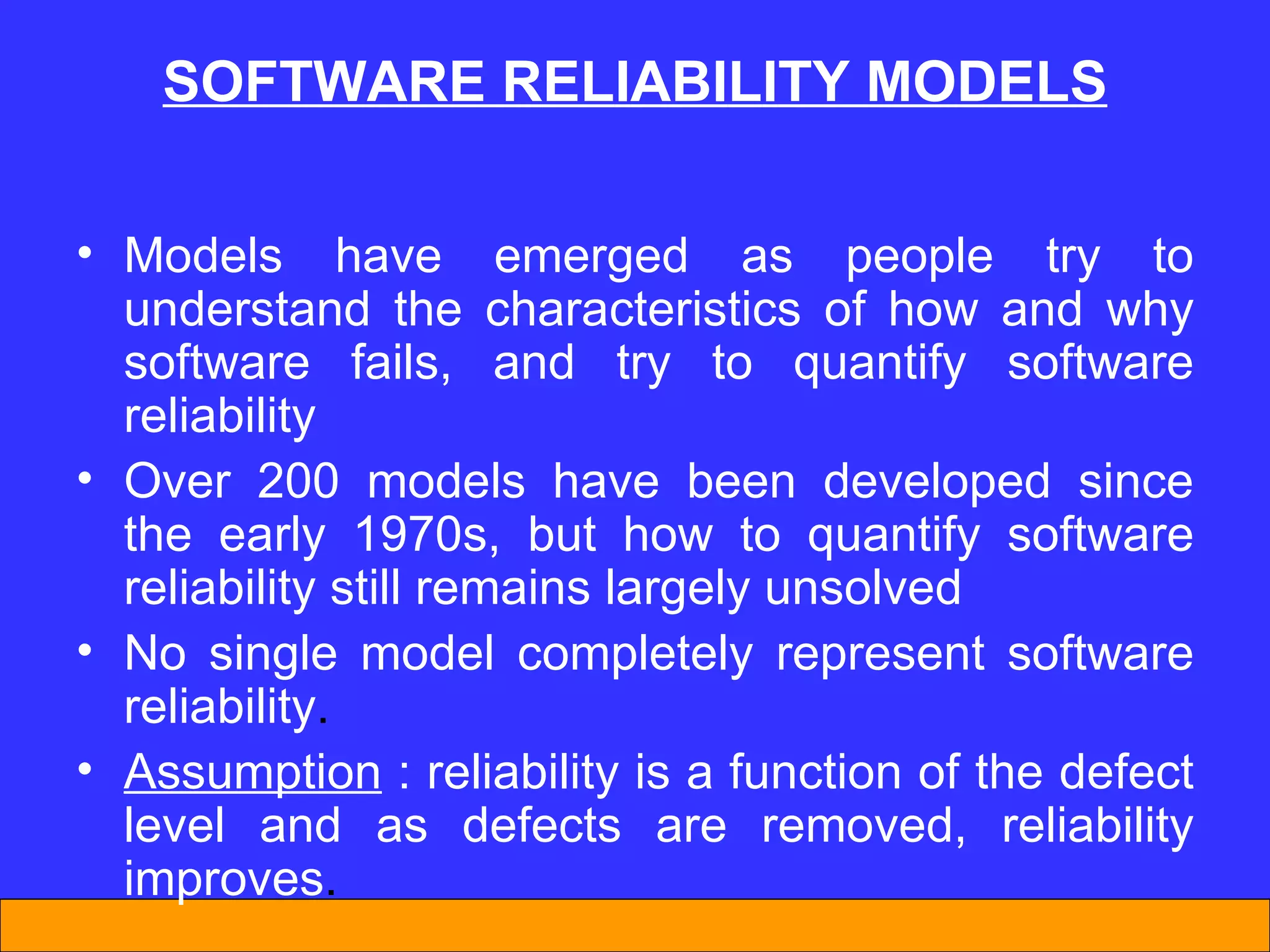 SOFTWARE REL I AB I L I TY MODELS Models have emerged as people try to understand the characteristics of how and why software fails, and try to quantify software reliability  Over 200 models have been developed since the early 1970s, but how to quantify software reliability still remains largely unsolved  No single model  completely  represent  software reliability .  Assumption  : reliability is a function of the defect level and as defects are removed, reliability improves . 