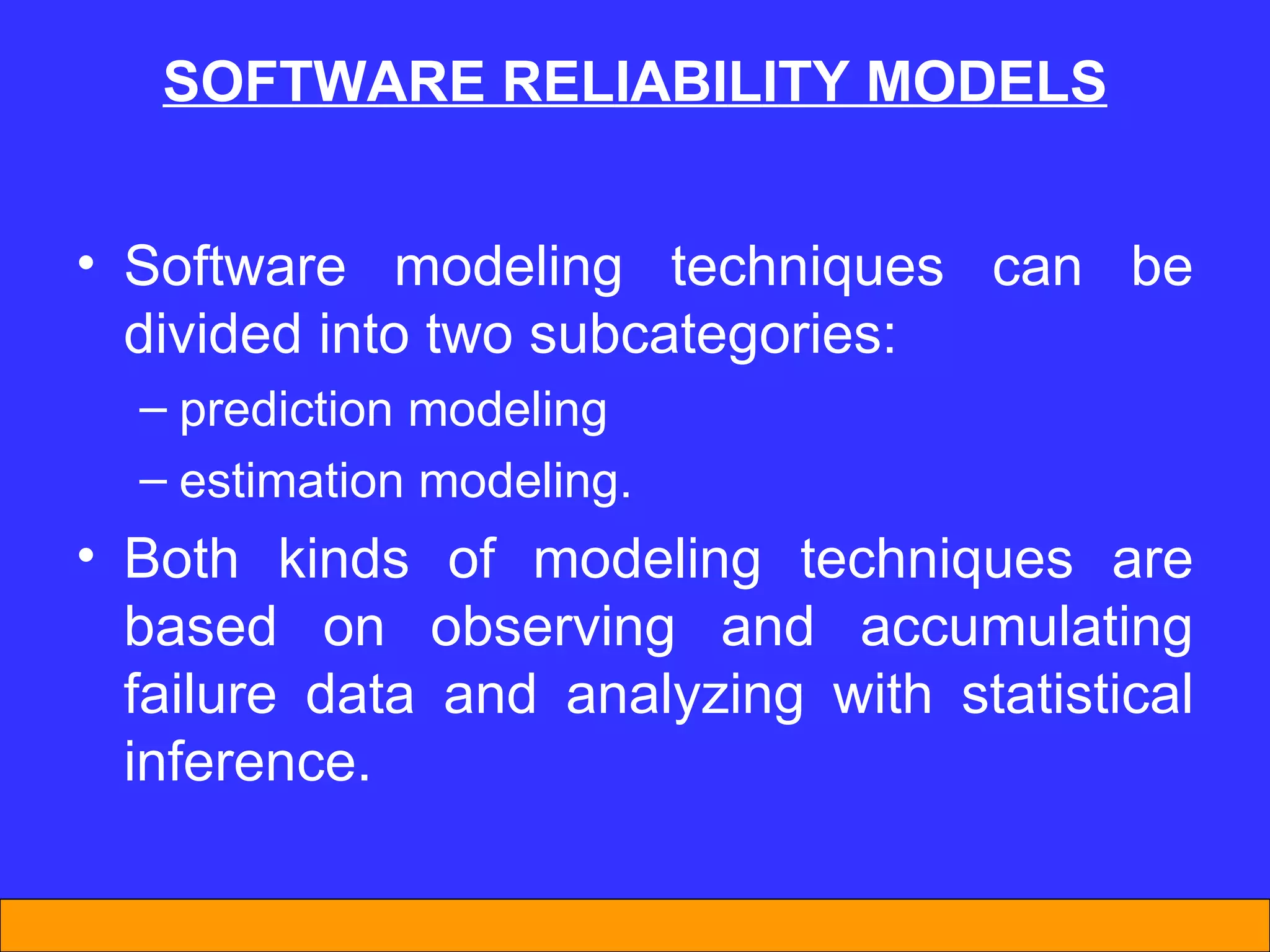 SOFTWARE REL I AB I L I TY MODELS Software modeling techniques can be divided into two subcategories:  prediction modeling estimation modeling.  Both kinds of modeling techniques are based on observing and accumulating failure data and analyzing with statistical inference.  