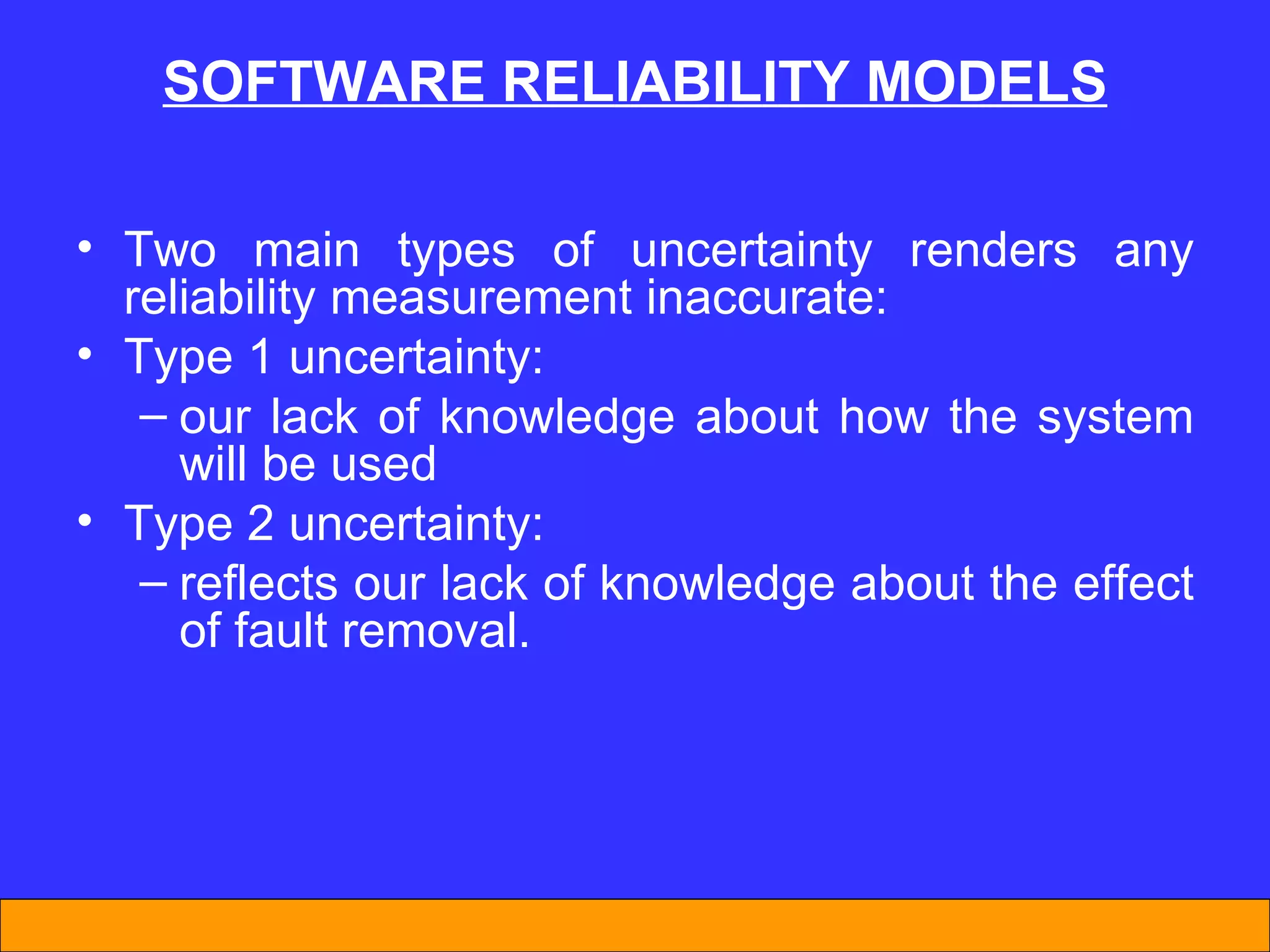 SOFTWARE REL I AB I L I TY MODELS Two main types of uncertainty renders any reliability measurement inaccurate: Type 1 uncertainty: our lack of knowledge about how the system will be used Type 2 uncertainty: reflects our lack of knowledge about the effect of fault removal. 