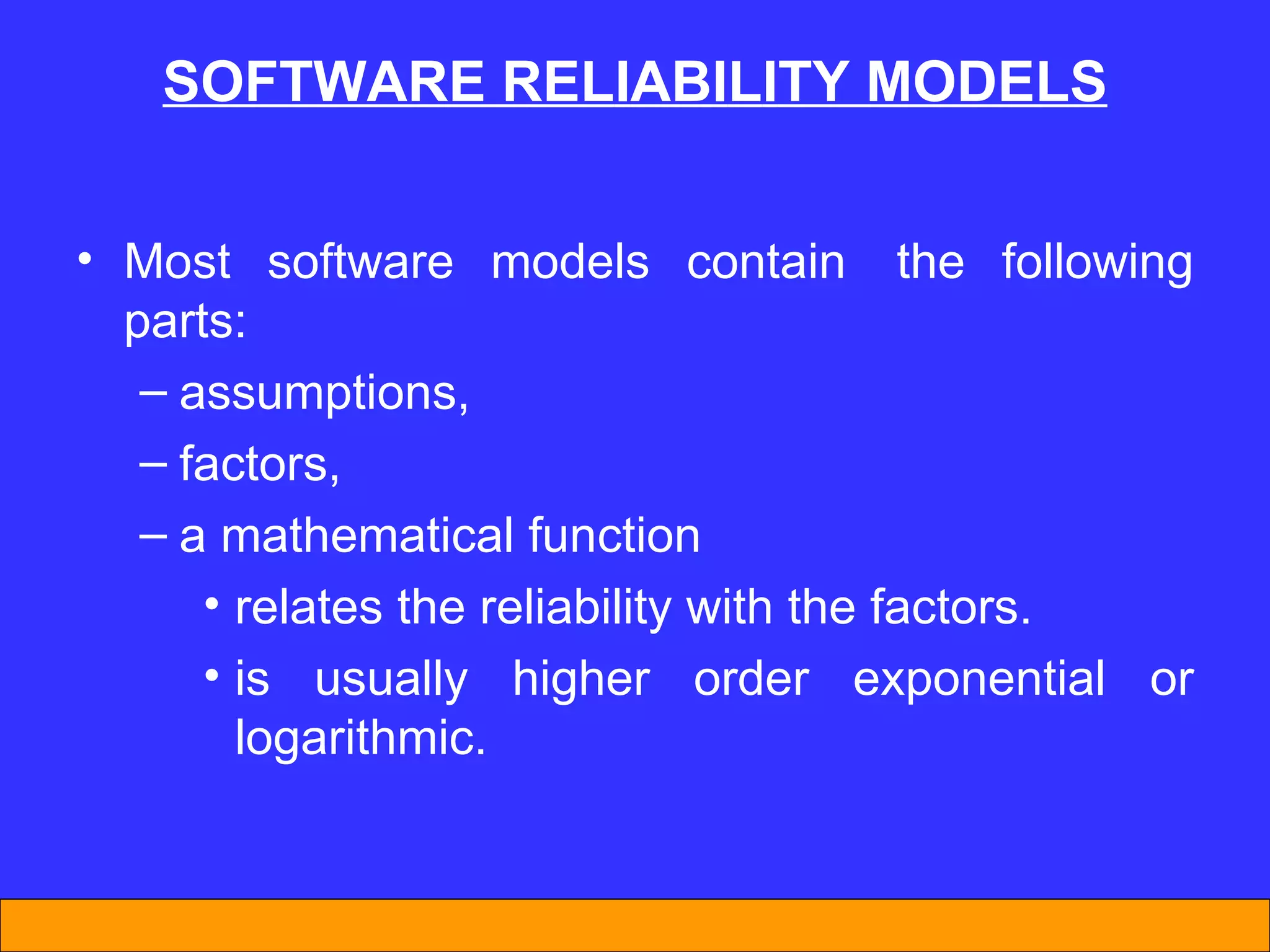 SOFTWARE REL I AB I L I TY MODELS Most software models contain  the following parts:  assumptions,  factors,  a mathematical function  relates the reliability with the factors.  is usually higher order exponential or logarithmic.  