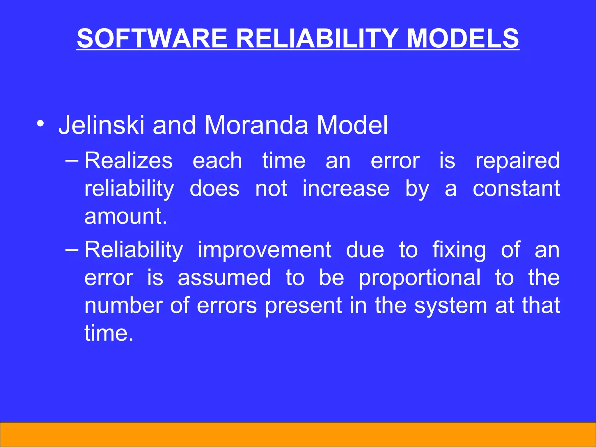 SOFTWARE REL I AB I L I TY MODELS Jelinski and Moranda Model Realizes each time an error is repaired reliability does not increase by a constant amount. Reliability improvement due to fixing of an error is assumed to be proportional to the number of errors present in the system at that time. 