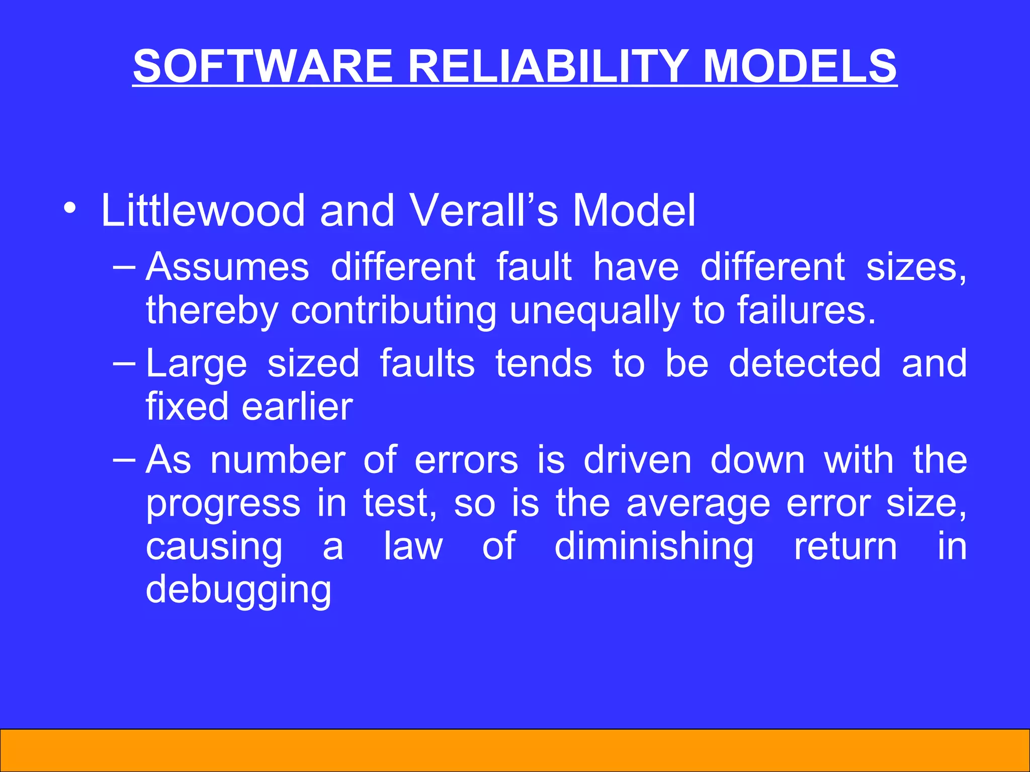 SOFTWARE REL I AB I L I TY MODELS Littlewood and Verall’s Model Assumes different fault have different sizes, thereby contributing unequally to failures. Large sized faults tends to be detected and fixed earlier As number of errors is driven down with the progress in test, so is the average error size, causing a law of diminishing return in debugging 