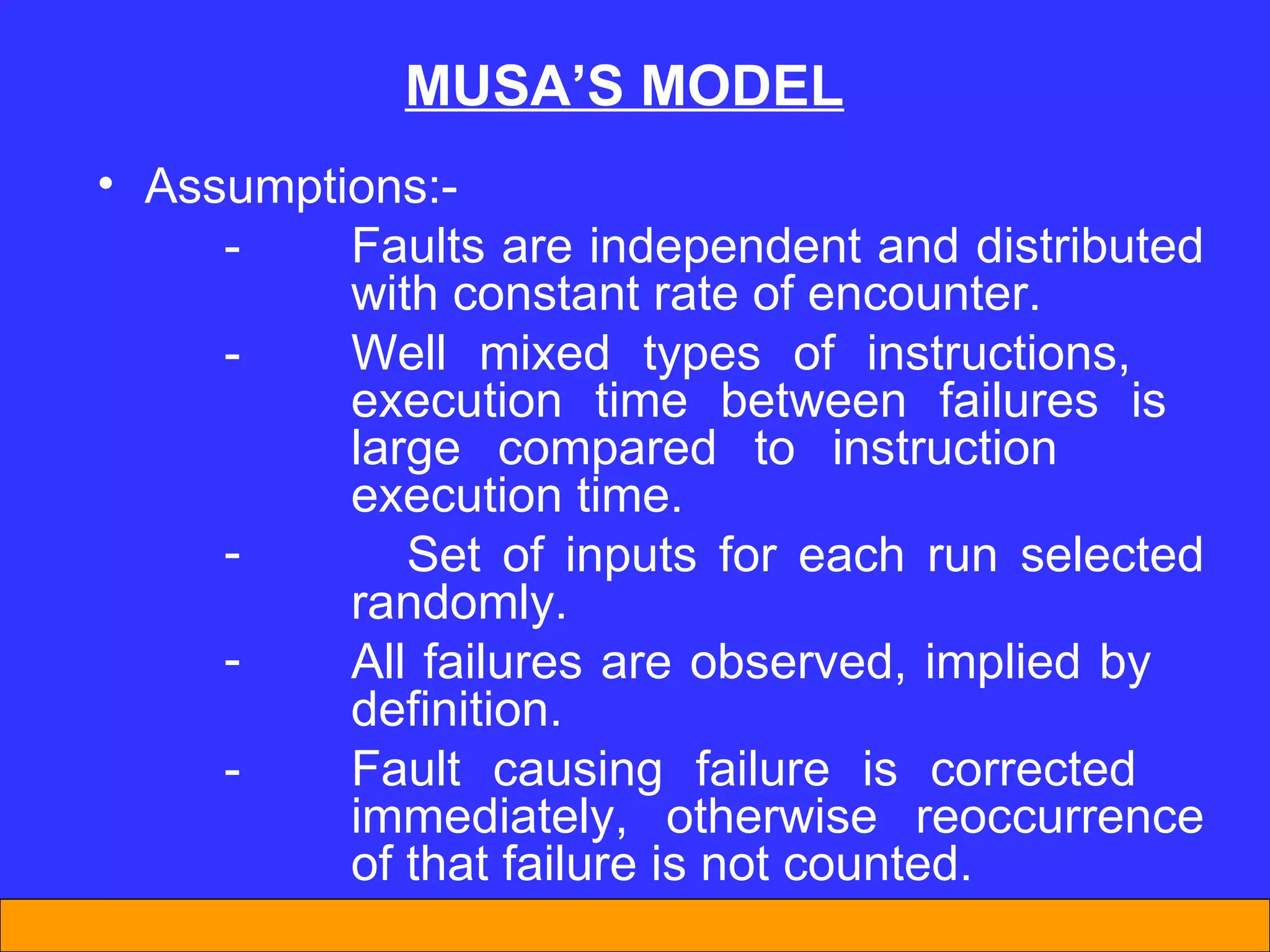 MUSA’S MODEL Assumptions:- - Faults are independent and distributed  with constant rate of encounter. - Well mixed types of instructions,  execution time between failures is  large compared to instruction  execution time. Set of inputs for each run selected  randomly. All failures are observed, implied by  definition. - Fault causing failure is corrected  immediately, otherwise reoccurrence  of that failure is not counted. 