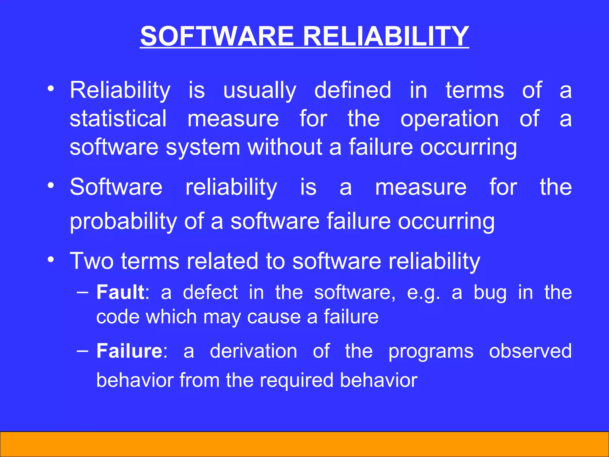 SOFTWARE RELIABILITY Reliability is usually defined in terms of a statistical measure for the operation of a software system without a failure occurring Software reliability is a measure for the probability of a software failure occurring Two terms related to software reliability Fault : a defect in the software, e.g. a bug in the code which may cause a failure Failure : a derivation of the programs observed behavior from the required behavior 