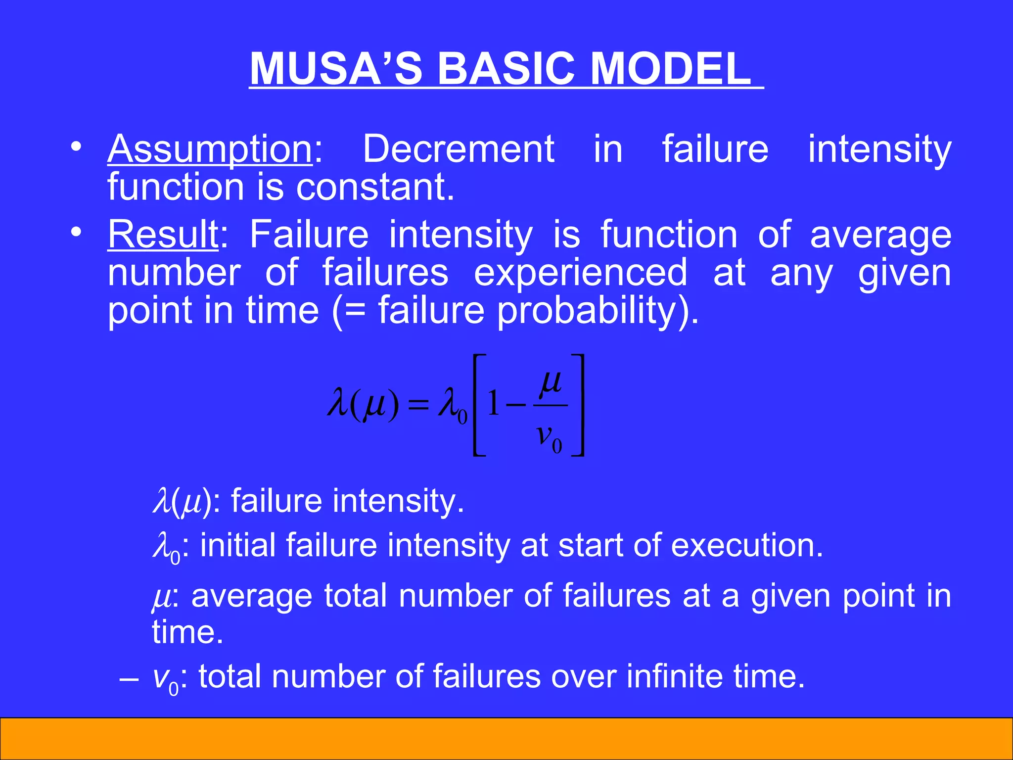 MUSA’S BASIC MODEL  Assumption : Decrement in failure intensity function is constant. Result : Failure intensity is function of average number of failures experienced at any given point in time (= failure probability).   (  ): failure intensity.  0 : initial failure intensity at start of execution.  : average total number of failures at a given point in time. v 0 : total number of failures over infinite time. 