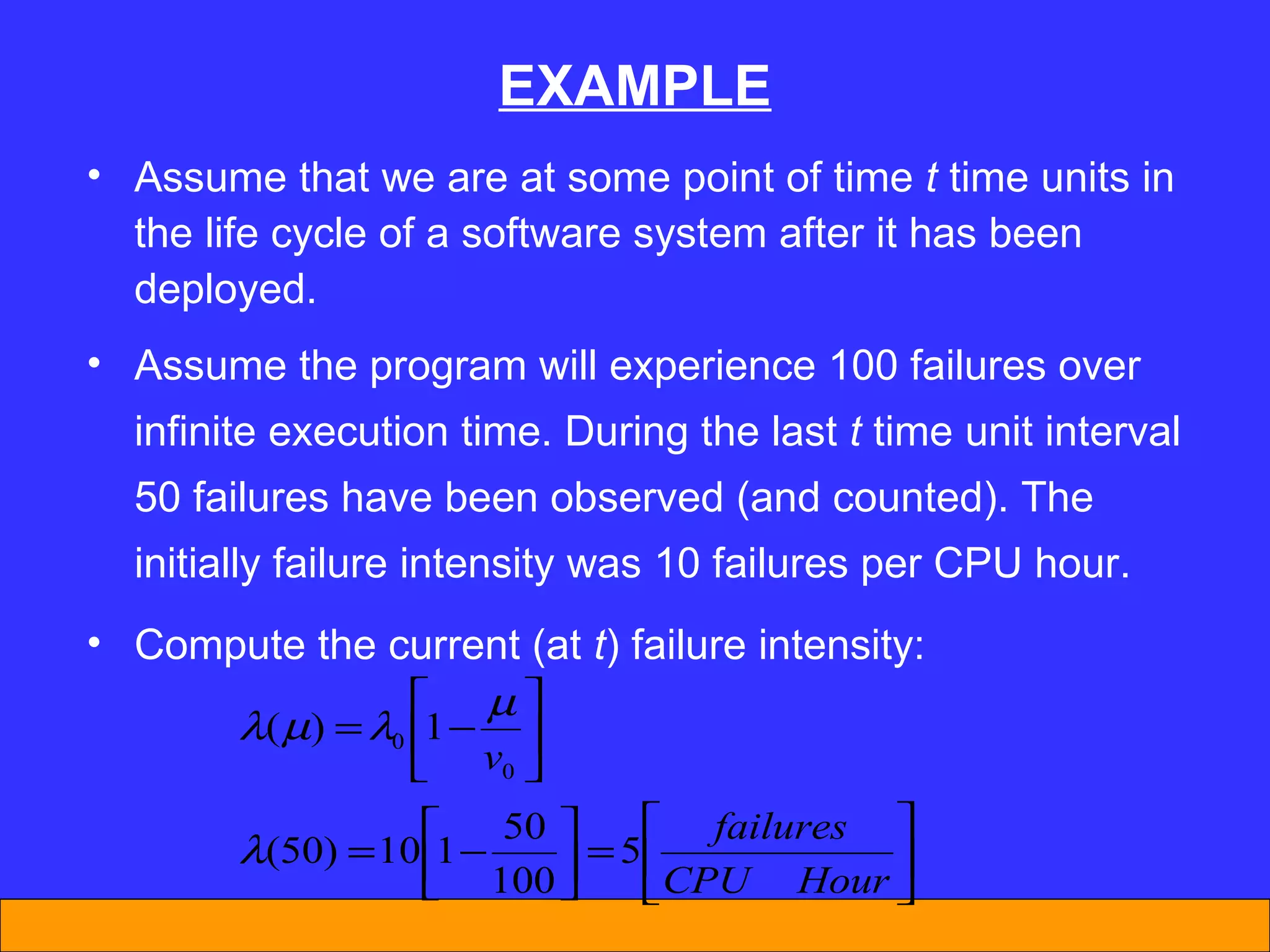 EXAMPLE Assume that we are at some point of time  t  time units in the life cycle of a software system after it has been deployed. Assume the program will experience 100 failures over infinite execution time. During the last  t  time unit interval 50 failures have been observed (and counted). The initially failure intensity was 10 failures per CPU hour. Compute the current (at  t ) failure intensity: 