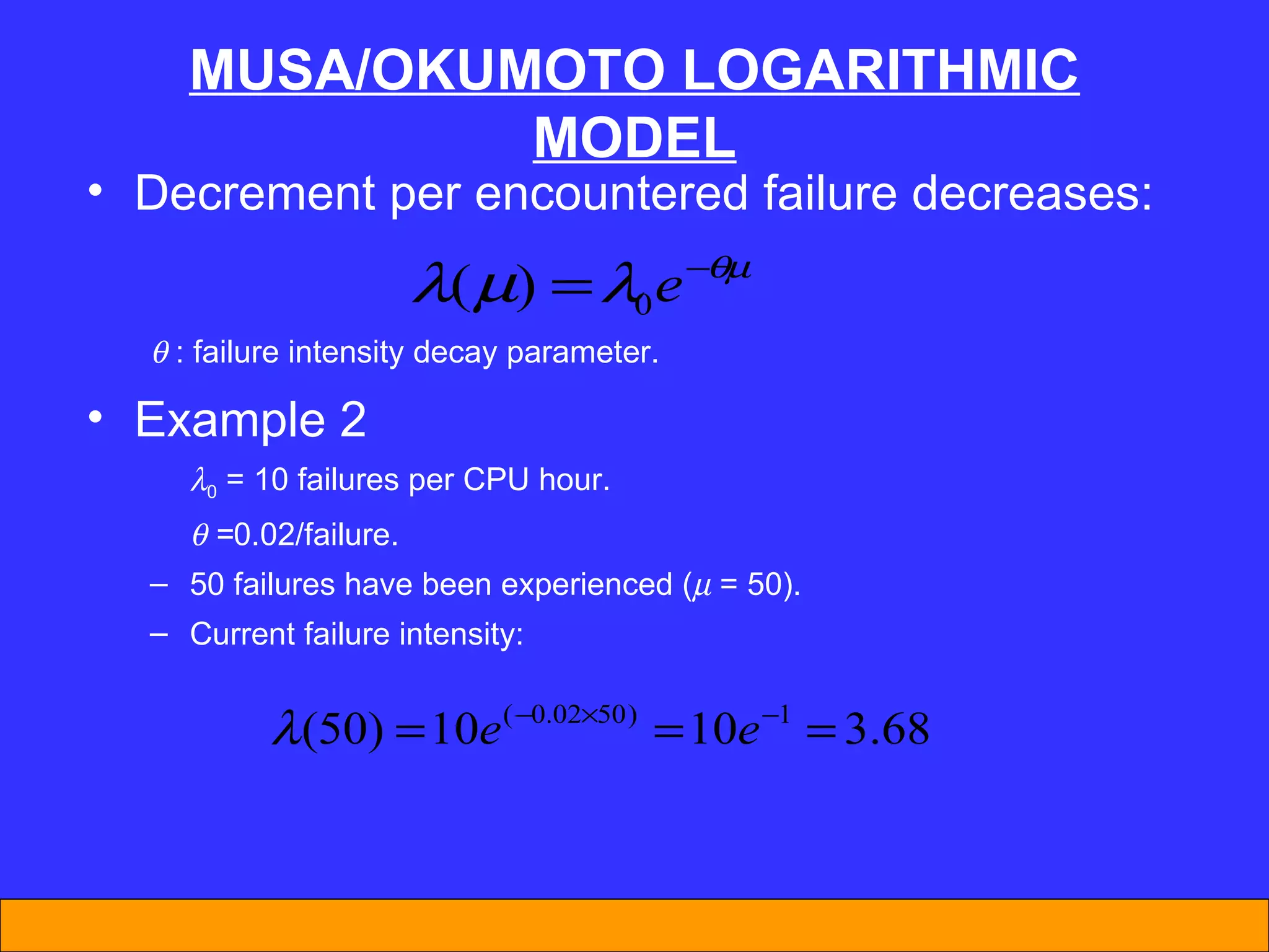 MUSA/OKUMOTO LOGARITHMIC MODEL Decrement per encountered failure decreases:    : failure intensity decay parameter. Example 2  0  = 10 failures per CPU hour.    = 0.02/failure. 50 failures have been experienced (   = 50). Current failure intensity: 
