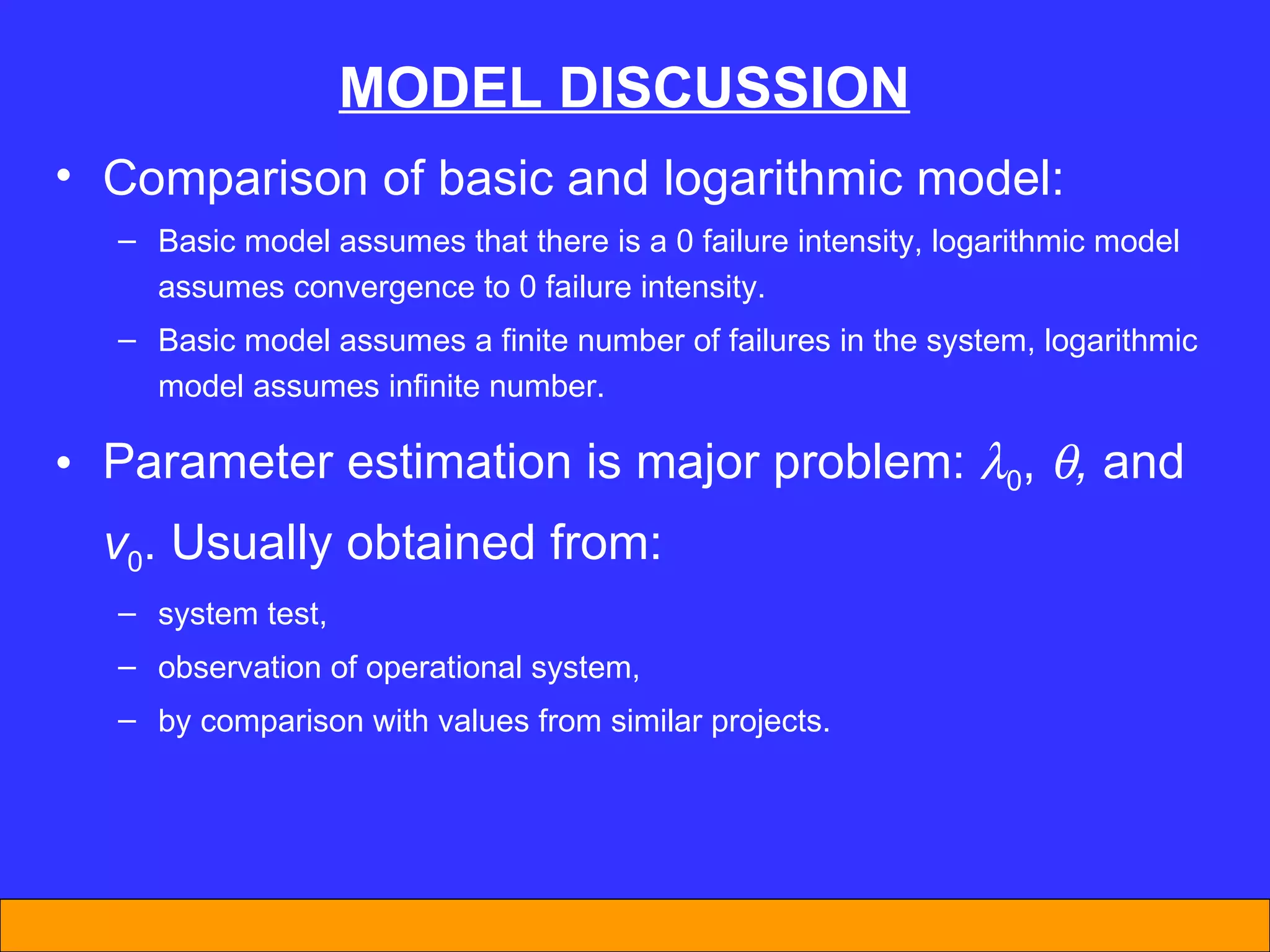 MODEL DISCUSSION Comparison of basic and logarithmic model:  Basic model assumes that there is a 0 failure intensity, logarithmic model assumes convergence to 0 failure intensity. Basic model assumes a finite number of failures in the system, logarithmic model assumes infinite number. Parameter estimation is major problem:   0 ,   ,  and  v 0 . Usually obtained from: system test, observation of operational system, by comparison with values from similar projects. 