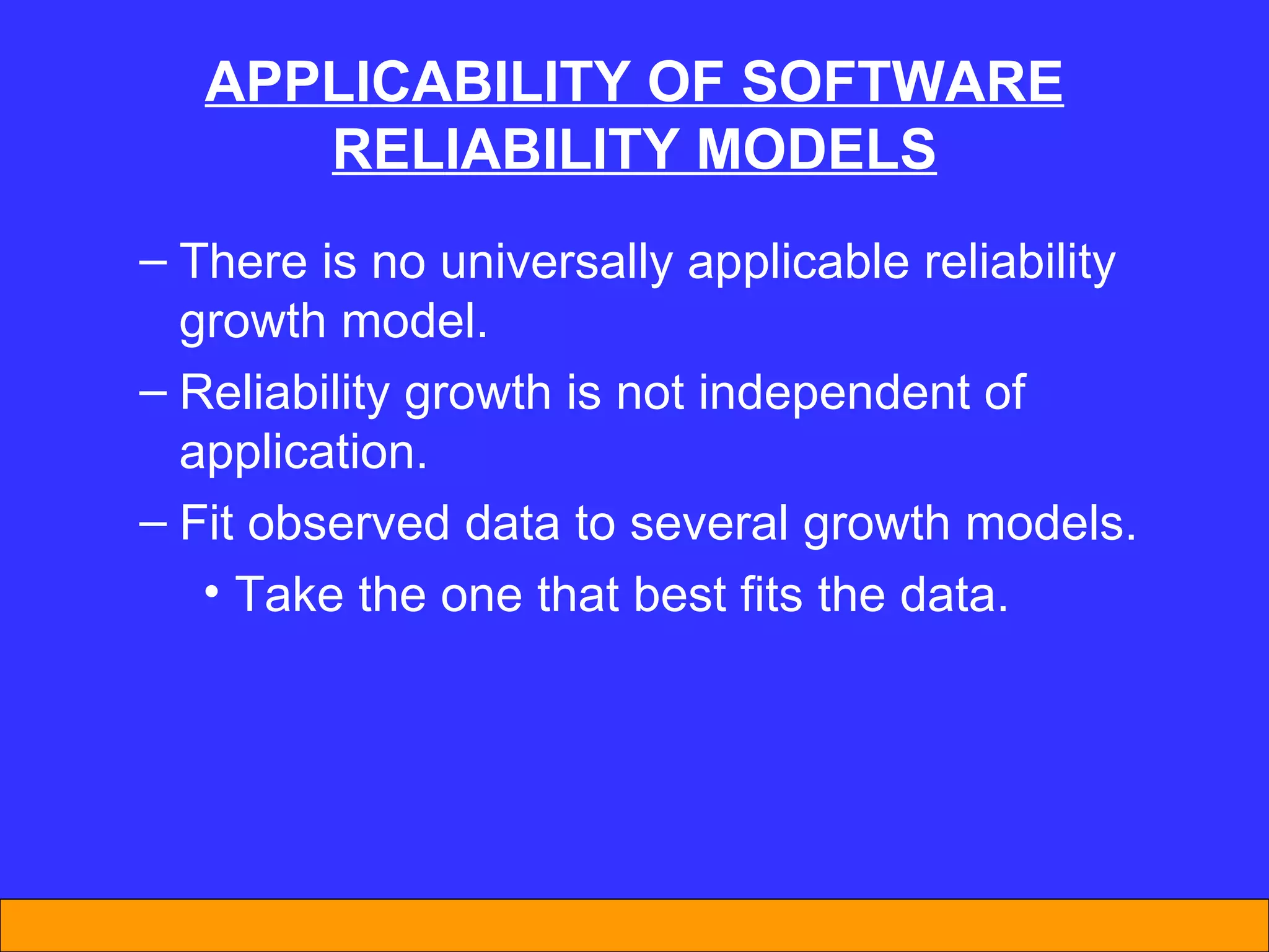 APPL I CAB I L I TY  OF  SOFTWARE REL I AB I L I TY MODELS There is no universally applicable reliability growth model. Reliability growth is not independent of application. Fit observed data to several growth models. Take the one that best fits the data. 
