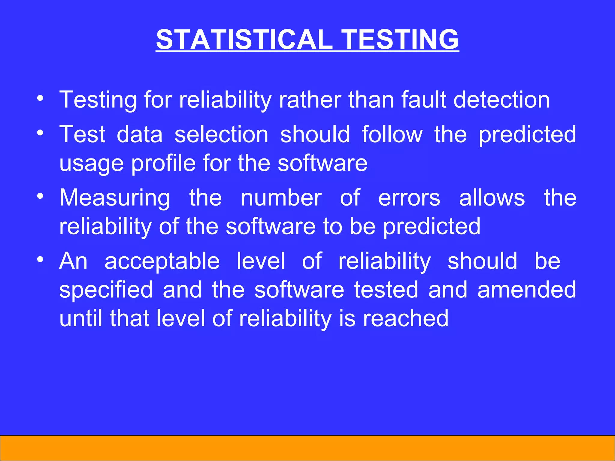 Testing for reliability rather than fault detection Test data selection should follow the predicted usage profile for the software Measuring the number of errors allows the reliability of the software to be predicted An acceptable level of reliability should be  specified and the software tested and amended until that level of reliability is reached STATISTICAL TESTING 