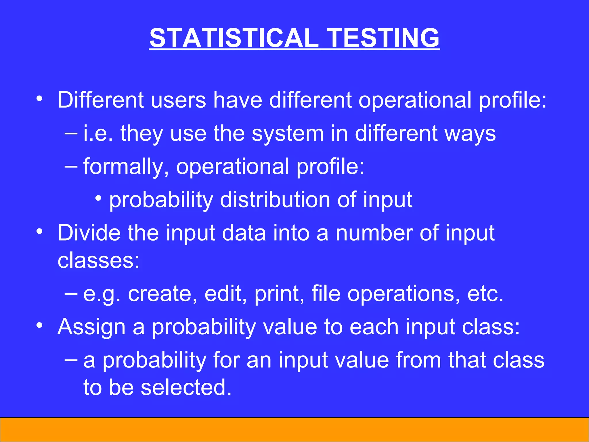 STAT I ST I CAL TEST I NG Different users have different operational profile: i.e. they use the system in different ways formally, operational profile: probability distribution of input  Divide the input data into a number of input classes: e.g. create, edit, print, file operations, etc. Assign a probability value to each input class: a probability for an input value from that class to be selected. 