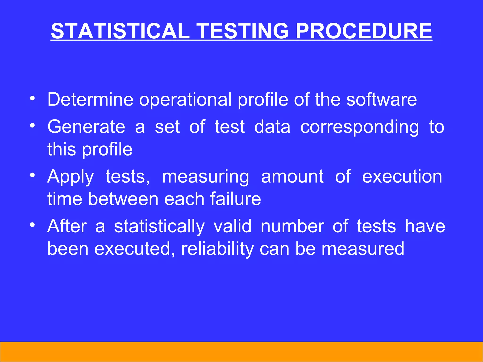Determine operational profile of the software Generate a set of test data corresponding to  this profile Apply tests, measuring amount of execution  time between each failure After a statistically valid number of tests have  been executed, reliability can be measured STATISTICAL TESTING PROCEDURE 