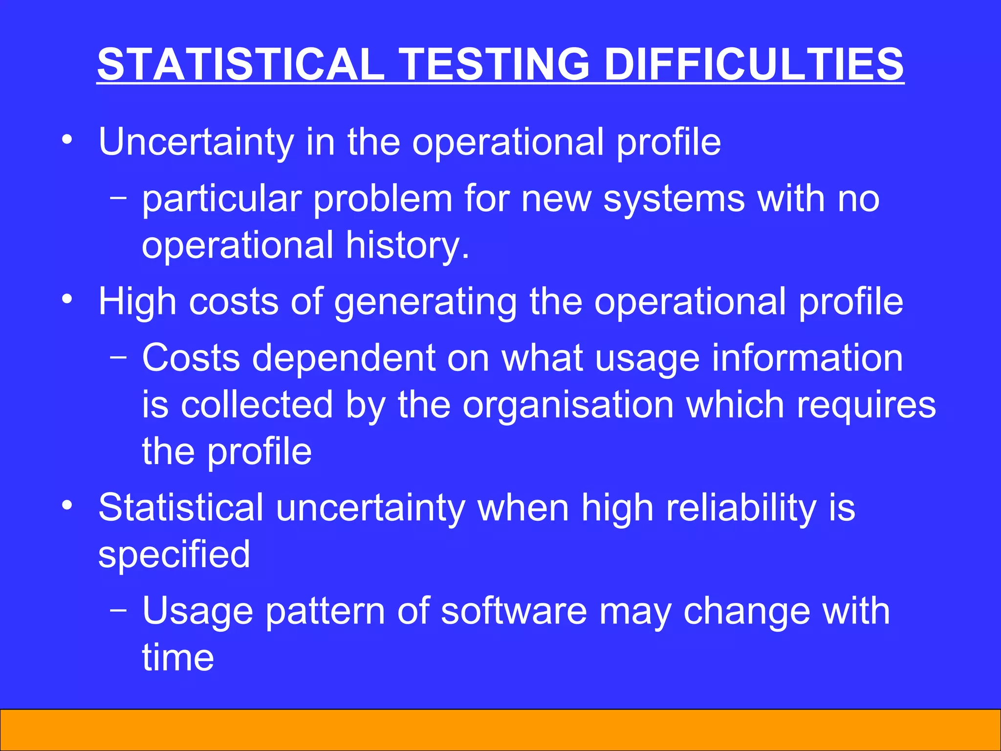 STATISTICAL TESTING DIFFICULTIES Uncertainty in the operational profile particular problem for new systems with no operational history.  High costs of generating the operational profile Costs dependent on what usage information is collected by the organisation which requires the profile Statistical uncertainty when high reliability is specified Usage pattern of software may change with time 