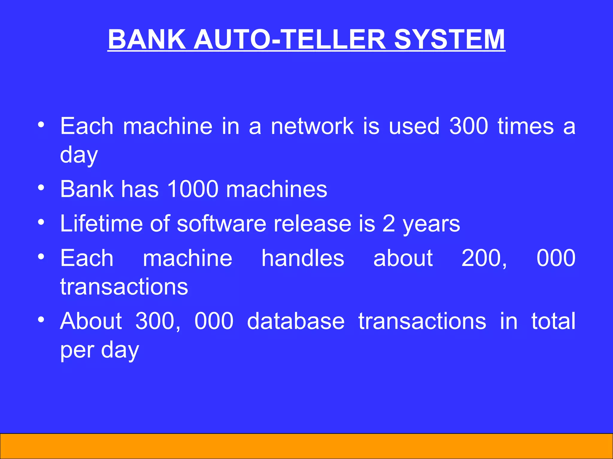 BANK AUTO-TELLER SYSTEM Each machine in a network is used 300 times a day Bank has 1000 machines Lifetime of software release is 2 years Each machine handles about 200, 000 transactions About 300, 000 database transactions in total per day 