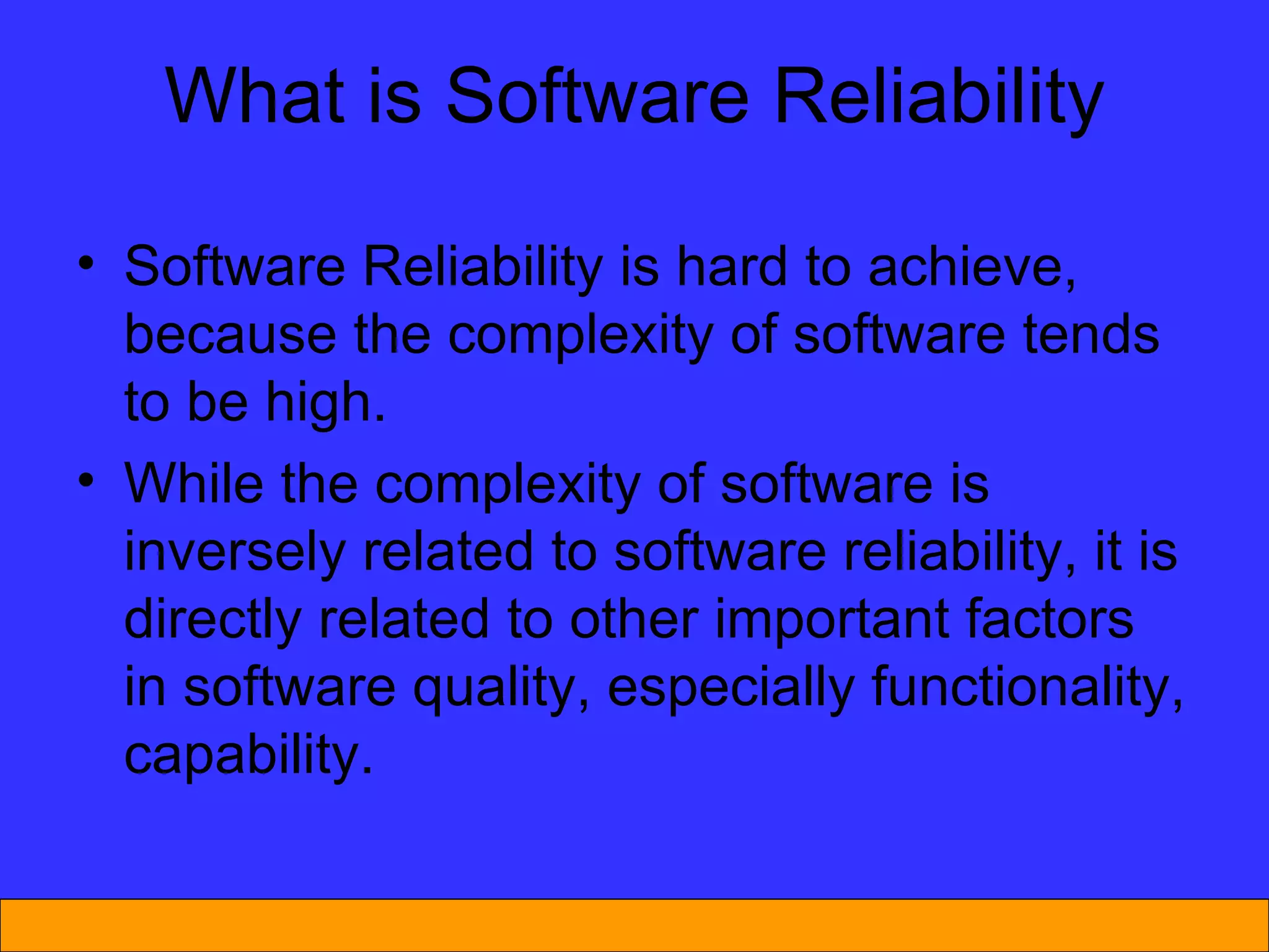 What is Software Reliability Software Reliability is hard to achieve, because the complexity of software tends to be high.  While the complexity of software is inversely related to software reliability, it is directly related to other important factors in software quality, especially functionality, capability. 