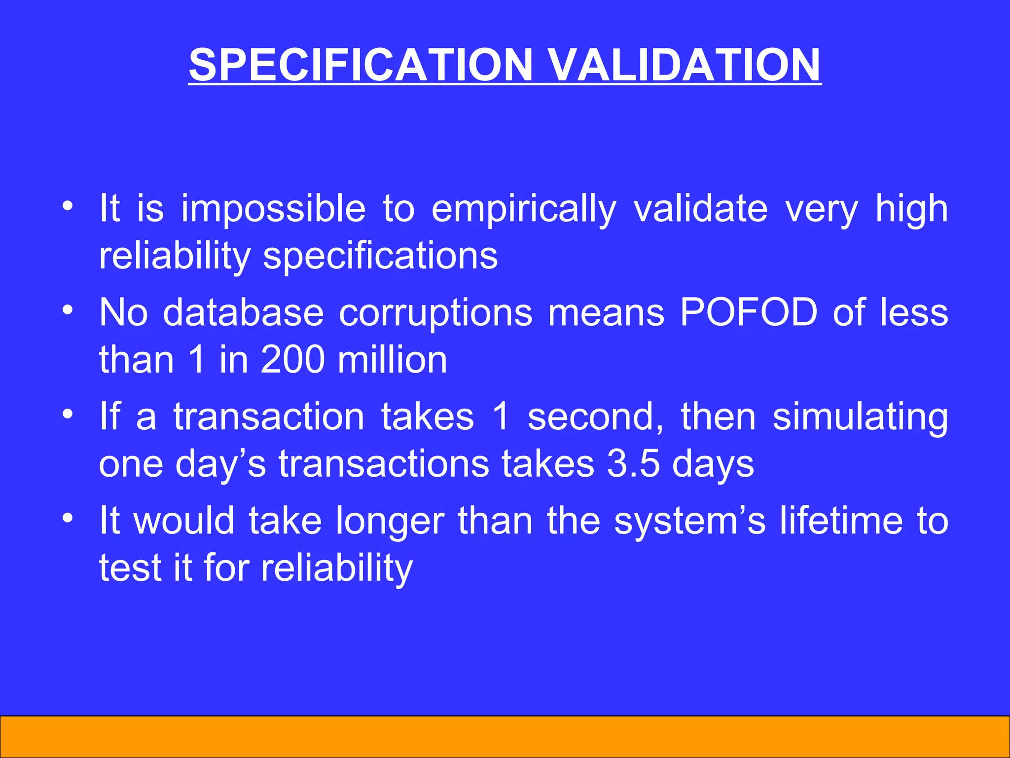 SPECIFICATION VALIDATION It is impossible to empirically validate very high reliability specifications No database corruptions means POFOD of less than 1 in 200 million If a transaction takes 1 second, then simulating one day’s transactions takes 3.5 days It would take longer than the system’s lifetime to test it for reliability 