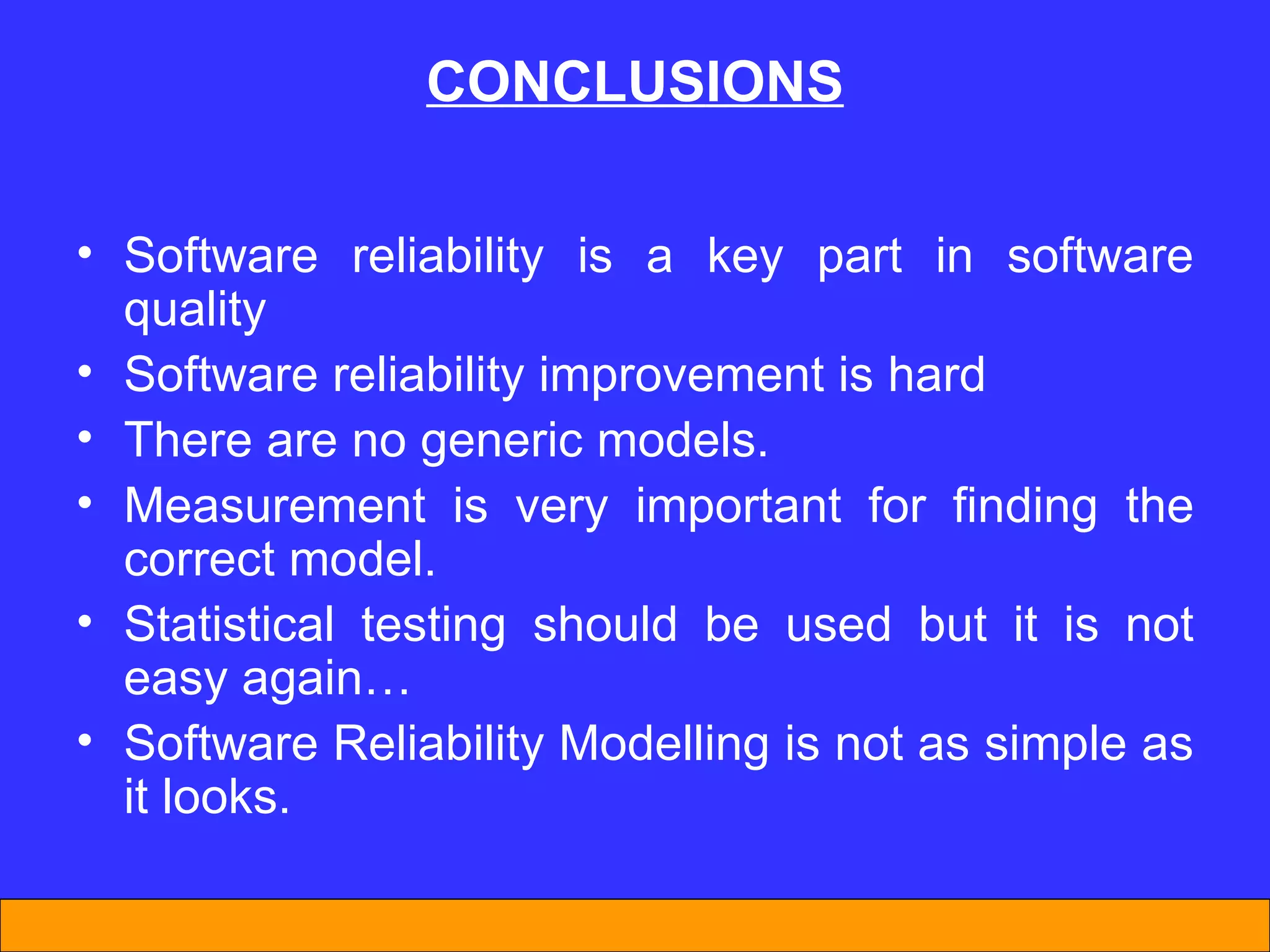 CONCLUS I ONS Software reliability is a key part in software quality  Software reliability improvement is hard  There are no generic models. Measurement is very important for finding the correct model. Statistical testing should be used but it is not easy again… Software Reliability Modelling is not as simple as  it looks. 