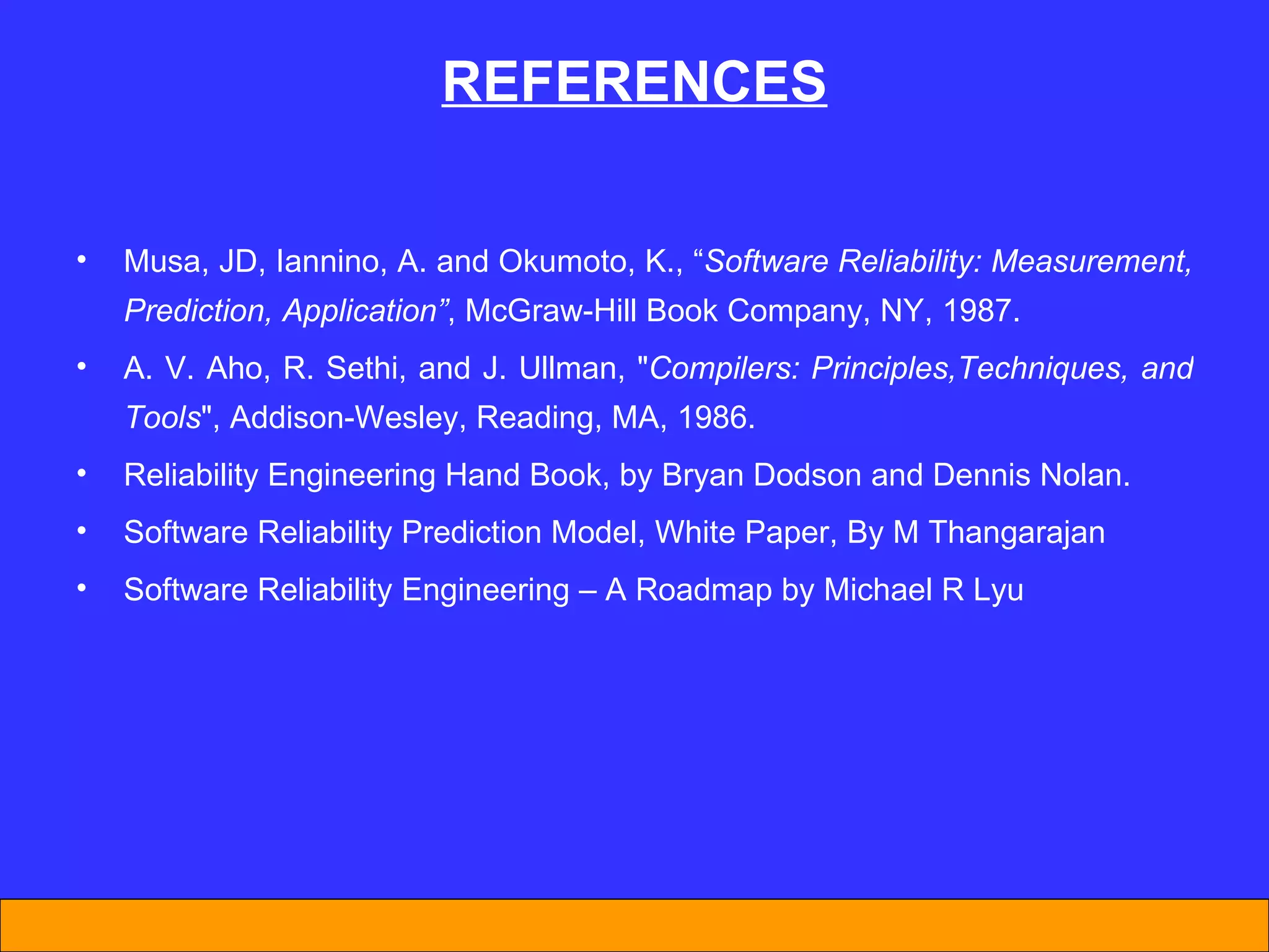 REFERENCES Musa, JD, Iannino, A. and Okumoto, K., “ Software Reliability: Measurement, Prediction, Application” , McGraw-Hill Book Company, NY, 1987. A. V. Aho, R. Sethi, and J. Ullman, &quot; Compilers: Principles,Techniques, and Tools &quot;, Addison-Wesley, Reading, MA, 1986. Reliability Engineering Hand Book, by Bryan Dodson and Dennis Nolan. Software Reliability Prediction Model, White Paper, By M Thangarajan Software Reliability Engineering – A Roadmap by Michael R Lyu  