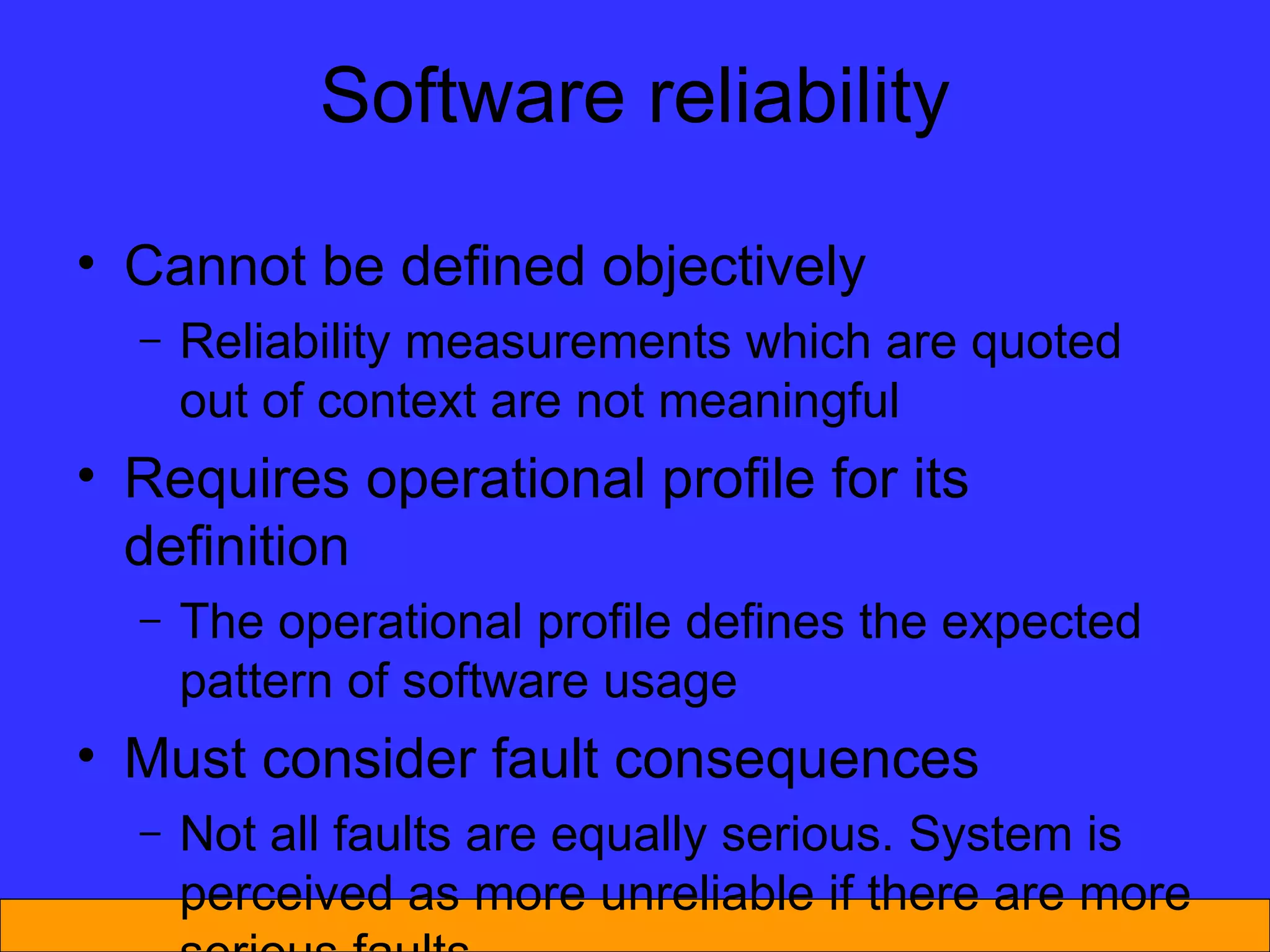 Cannot be defined objectively Reliability measurements which are quoted out of context are not meaningful Requires operational profile for its definition The operational profile defines the expected pattern of software usage Must consider fault consequences Not all faults are equally serious. System is perceived as more unreliable if there are more serious faults Software reliability 