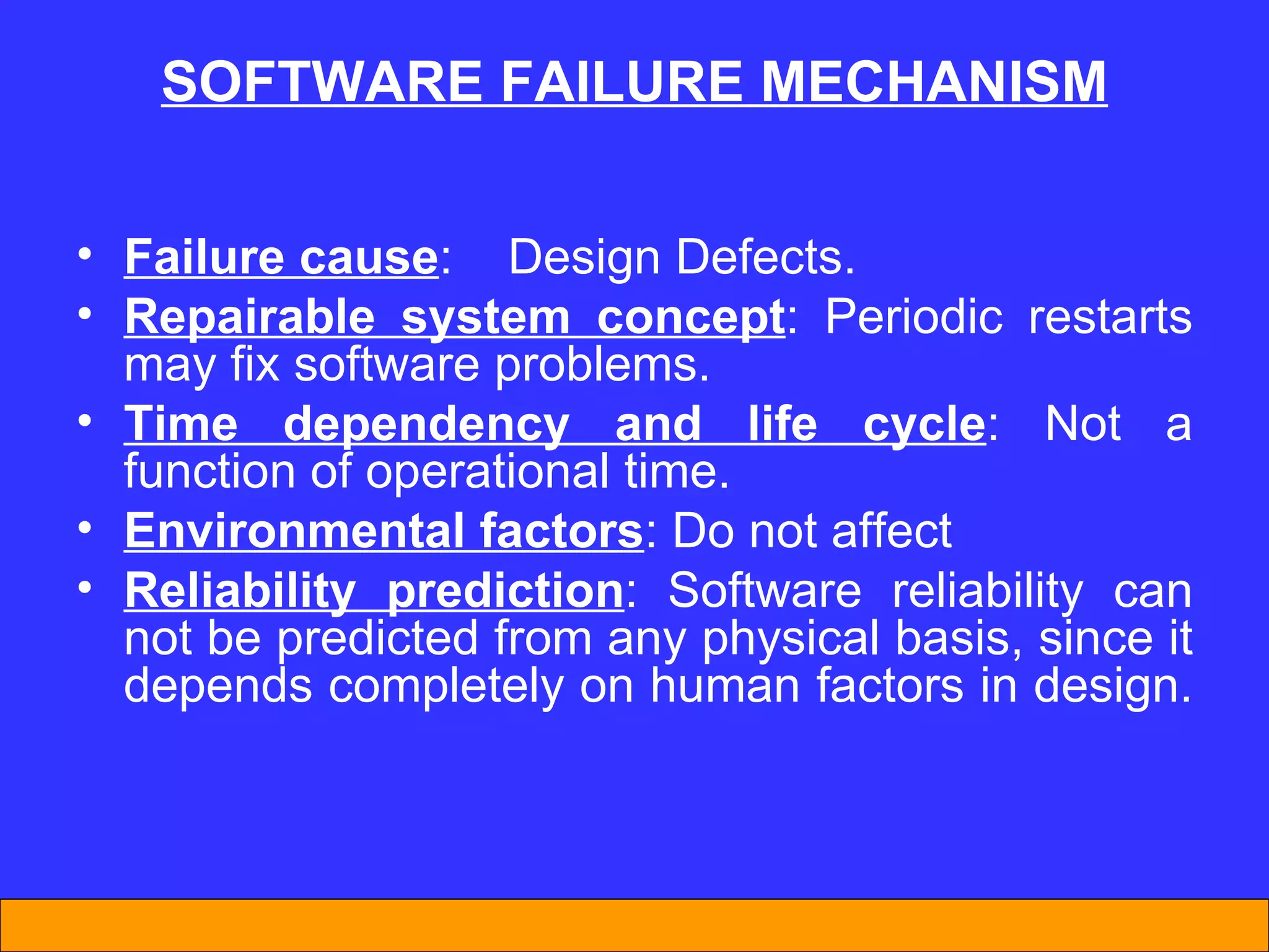 SOFTWARE FA I LURE MECHAN I SM Failure cause :  D esign  D efects.  Repairable system concept : Periodic restarts  may  fix software problems.  Time dependency and life cycle : Not a function of operational time.  Environmental factors : Do not affect Reliability prediction : Software reliability can not be predicted from any physical basis, since it depends completely on human factors in design.  