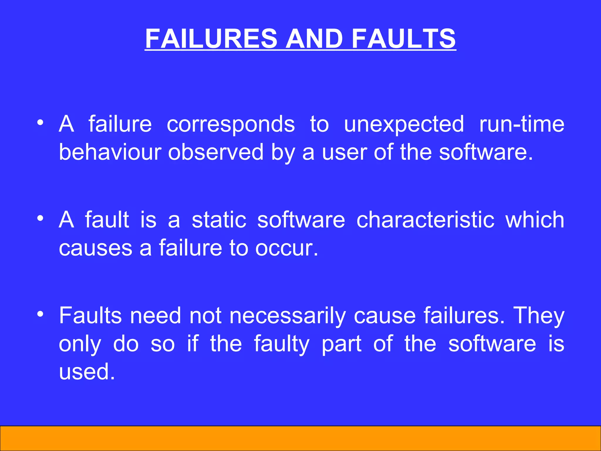 A failure corresponds to unexpected run-time behaviour observed by a user of the software. A fault is a static software characteristic which causes a failure to occur. Faults need not necessarily cause failures. They only do so if the faulty part of the software is used. FAILURES AND FAULTS 