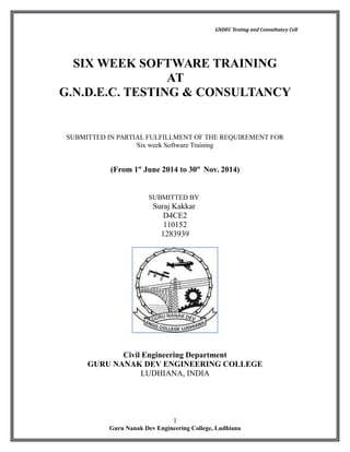 GNDEC Testing and Consultancy Cell
SIX WEEK SOFTWARE TRAINING
AT
G.N.D.E.C. TESTING & CONSULTANCY
SUBMITTED IN PARTIAL FULFILLMENT OF THE REQUIREMENT FOR
Six week Software Training
(From 1st
June 2014 to 30st
Nov. 2014)
SUBMITTED BY
Suraj Kakkar
D4CE2
110152
1283939
Civil Engineering Department
GURU NANAK DEV ENGINEERING COLLEGE
LUDHIANA, INDIA
1
Guru Nanak Dev Engineering College, Ludhiana
 