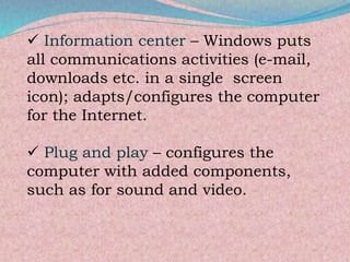  Information center – Windows puts
all communications activities (e-mail,
downloads etc. in a single screen
icon); adapts/configures the computer
for the Internet.
 Plug and play – configures the
computer with added components,
such as for sound and video.
 
