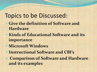 Topics to be Discussed:
• Give the definition of Software and
Hardware
• Kinds of Educational Software and its
importance
• Microsoft Windows
• Instructional Software and CBI’s
• Comparison of Software and Hardware
and its examples
 
