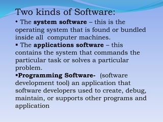 Two kinds of Software:
• The system software – this is the
operating system that is found or bundled
inside all computer machines.
 The applications software – this
contains the system that commands the
particular task or solves a particular
problem.
Programming Software- (software
development tool) an application that
software developers used to create, debug,
maintain, or supports other programs and
application
 