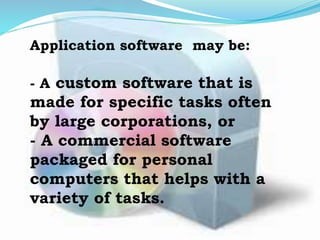 Application software may be:
- A custom software that is
made for specific tasks often
by large corporations, or
- A commercial software
packaged for personal
computers that helps with a
variety of tasks.
 