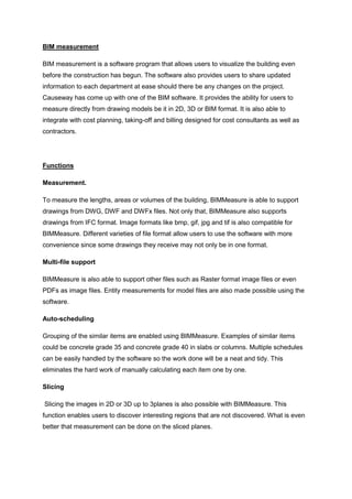 BIM measurement
BIM measurement is a software program that allows users to visualize the building even
before the construction has begun. The software also provides users to share updated
information to each department at ease should there be any changes on the project.
Causeway has come up with one of the BIM software. It provides the ability for users to
measure directly from drawing models be it in 2D, 3D or BIM format. It is also able to
integrate with cost planning, taking-off and billing designed for cost consultants as well as
contractors.
Functions
Measurement.
To measure the lengths, areas or volumes of the building, BIMMeasure is able to support
drawings from DWG, DWF and DWFx files. Not only that, BIMMeasure also supports
drawings from IFC format. Image formats like bmp, gif, jpg and tif is also compatible for
BIMMeasure. Different varieties of file format allow users to use the software with more
convenience since some drawings they receive may not only be in one format.
Multi-file support
BIMMeasure is also able to support other files such as Raster format image files or even
PDFs as image files. Entity measurements for model files are also made possible using the
software.
Auto-scheduling
Grouping of the similar items are enabled using BIMMeasure. Examples of similar items
could be concrete grade 35 and concrete grade 40 in slabs or columns. Multiple schedules
can be easily handled by the software so the work done will be a neat and tidy. This
eliminates the hard work of manually calculating each item one by one.
Slicing
Slicing the images in 2D or 3D up to 3planes is also possible with BIMMeasure. This
function enables users to discover interesting regions that are not discovered. What is even
better that measurement can be done on the sliced planes.
 