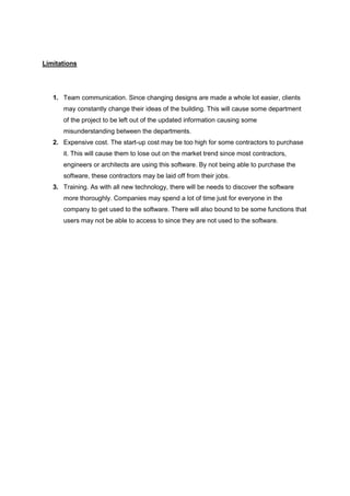 Limitations
1. Team communication. Since changing designs are made a whole lot easier, clients
may constantly change their ideas of the building. This will cause some department
of the project to be left out of the updated information causing some
misunderstanding between the departments.
2. Expensive cost. The start-up cost may be too high for some contractors to purchase
it. This will cause them to lose out on the market trend since most contractors,
engineers or architects are using this software. By not being able to purchase the
software, these contractors may be laid off from their jobs.
3. Training. As with all new technology, there will be needs to discover the software
more thoroughly. Companies may spend a lot of time just for everyone in the
company to get used to the software. There will also bound to be some functions that
users may not be able to access to since they are not used to the software.
 