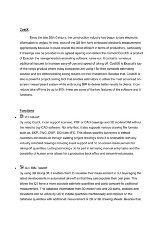 CostX
Since the late 20th Century, the construction industry has begun to use electronic
information in project. In time, most of the QS firm have embraced electronic measurement
appropriately because it could provide the most efficient in terms of productivity, particularly
if drawings can be provided in an agreed layering convention the moment CostX®, a product
of Exactal- the new-generation estimating software, came out. It contains numerous
additional features to increase ease-of-use and speed of taking off. CostX® is Exactal‟s top-
of-the-range product where many companies are using it for their complete estimating
solution and are demonstrating strong returns on their investment. Besides that, CostX® is
also a powerful project costing tool that enables estimators to utilise the most advanced on-
screen measurement system while embracing BIM to deliver better results to clients. It can
reduce take off time by up to 80%. Here are some of the key features of the software and it
functions.
Functions
 2D Takeoff
By using CostX, it can support scanned, PDF or CAD drawings and 3D models/BIM without
the need to buy CAD software. Not only that, it also supports various drawing file formats
such as, SKP, SWG, DWF, DGN and IFC. This allows quantity surveyors to extract
quantities and measure through existing project drawings since it is compatible with any
industry standard drawings including Revit support and do on-screen measurement for
taking-off quantities. Letting technology do its part in removing manual entry tasks and the
possibility of human error allows for a productive back office and streamlined process.
 3D / BIM Takeoff
By using 3D taking off, it enables them to visualise their measurement in 3D, leveraging the
latest developments in automated take-off so that they can populate their cost plan. This
allows the QS have a more accurate estimate quantities and costs compare to traditional
measurement. The database information from 3D model view and 2D plans, sections and
elevations can be utilize by QS to initiate quantities mechanically and improve on the
database quantities with additional measurement of 2D or 3D drawing sheets. Besides that,
 