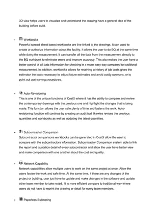 3D view helps users to visualize and understand the drawing have a general idea of the
building before build.
 Workbooks
Powerful spread sheet based workbooks are live-linked to the drawings. It can used to
create or authorize information about the facility. It allows the user to do BQ at the same time
while doing the measurement. It can transfer all the data from the measurement directly to
the BQ workbook to eliminate errors and improve accuracy. This also makes the user have a
better control of all data information for checking in a more easy way compared to traditional
measurement. In addition, workbooks allows for retaining a history of job costs gives the
estimator the tools necessary to adjust future estimates and avoid costly overruns, or to
point out cost-saving procedures.
.
 Auto-Revisioning
This is one of the unique functions of CostX where it has the ability to compare and review
the contemporary drawings with the previous one and highlight the changes that is being
made. This function allows the user safe plenty of time and fastens the work. Auto-
revisioning function will continue by creating an audit trail likewise revises the previous
quantities and workbooks as well as updating the latest quantities.
 Subcontractor Comparison
Subcontractor comparisons workbooks can be generated in CostX allow the user to
compare with the subcontractors information. Subcontractor Comparison system able to link
the report and quotation detail of every subcontractor and allow the user have better view
and make comparison with one another about the cost and quality.
 Network Capability
Network capabilities allow multiple users to work on the same project at once. Allow the
users fasten the work and safe time. At the same time, if there are any changes of the
project or building, user just have to update and make changes in the software and update
other team member to take noted. It is more efficient compare to traditional way where
users do not have to reprint the drawing or detail for every team members.
 Paperless Estimating
 